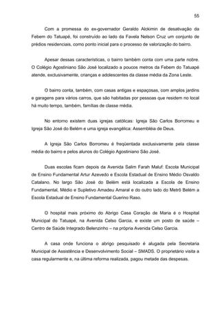 55
Com a promessa do ex-governador Geraldo Alckimin de desativação da
Febem do Tatuapé, foi construído ao lado da Favela Nelson Cruz um conjunto de
prédios residenciais, como ponto inicial para o processo de valorização do bairro.
Apesar dessas características, o bairro também conta com uma parte nobre.
O Colégio Agostiniano São José localizado a poucos metros da Febem do Tatuapé
atende, exclusivamente, crianças e adolescentes da classe média da Zona Leste.
O bairro conta, também, com casas antigas e espaçosas, com amplos jardins
e garagens para vários carros, que são habitadas por pessoas que residem no local
há muito tempo, também, famílias de classe média.
No entorno existem duas igrejas católicas: Igreja São Carlos Borromeu e
Igreja São José do Belém e uma igreja evangélica: Assembléia de Deus.
A Igreja São Carlos Borromeu é freqüentada exclusivamente pela classe
média do bairro e pelos alunos do Colégio Agostiniano São José.
Duas escolas ficam depois da Avenida Salim Farah Maluf: Escola Municipal
de Ensino Fundamental Artur Azevedo e Escola Estadual de Ensino Médio Osvaldo
Catalano. No largo São José do Belém está localizada a Escola de Ensino
Fundamental, Médio e Supletivo Amadeu Amaral e do outro lado do Metrô Belém a
Escola Estadual de Ensino Fundamental Guerino Raso.
O hospital mais próximo do Abrigo Casa Coração de Maria é o Hospital
Municipal do Tatuapé, na Avenida Celso Garcia, e existe um posto de saúde –
Centro de Saúde Integrado Belenzinho – na própria Avenida Celso Garcia.
A casa onde funciona o abrigo pesquisado é alugada pela Secretaria
Municipal de Assistência e Desenvolvimento Social – SMADS. O proprietário visita a
casa regularmente e, na última reforma realizada, pagou metade das despesas.
 