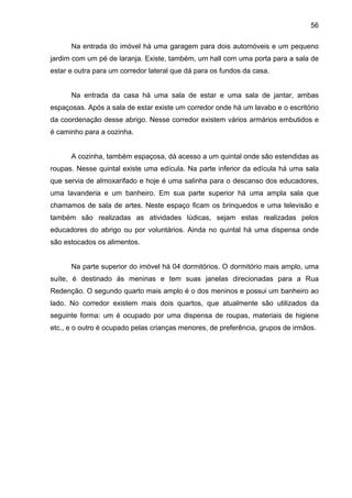 56
Na entrada do imóvel há uma garagem para dois automóveis e um pequeno
jardim com um pé de laranja. Existe, também, um hall com uma porta para a sala de
estar e outra para um corredor lateral que dá para os fundos da casa.
Na entrada da casa há uma sala de estar e uma sala de jantar, ambas
espaçosas. Após a sala de estar existe um corredor onde há um lavabo e o escritório
da coordenação desse abrigo. Nesse corredor existem vários armários embutidos e
é caminho para a cozinha.
A cozinha, também espaçosa, dá acesso a um quintal onde são estendidas as
roupas. Nesse quintal existe uma edícula. Na parte inferior da edícula há uma sala
que servia de almoxarifado e hoje é uma salinha para o descanso dos educadores,
uma lavanderia e um banheiro. Em sua parte superior há uma ampla sala que
chamamos de sala de artes. Neste espaço ficam os brinquedos e uma televisão e
também são realizadas as atividades lúdicas, sejam estas realizadas pelos
educadores do abrigo ou por voluntários. Ainda no quintal há uma dispensa onde
são estocados os alimentos.
Na parte superior do imóvel há 04 dormitórios. O dormitório mais amplo, uma
suíte, é destinado às meninas e tem suas janelas direcionadas para a Rua
Redenção. O segundo quarto mais amplo é o dos meninos e possui um banheiro ao
lado. No corredor existem mais dois quartos, que atualmente são utilizados da
seguinte forma: um é ocupado por uma dispensa de roupas, materiais de higiene
etc., e o outro é ocupado pelas crianças menores, de preferência, grupos de irmãos.
 