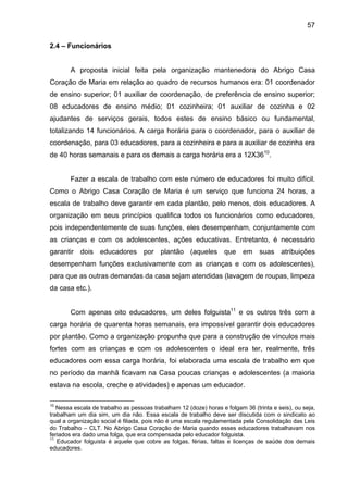 57
2.4 – Funcionários
A proposta inicial feita pela organização mantenedora do Abrigo Casa
Coração de Maria em relação ao quadro de recursos humanos era: 01 coordenador
de ensino superior; 01 auxiliar de coordenação, de preferência de ensino superior;
08 educadores de ensino médio; 01 cozinheira; 01 auxiliar de cozinha e 02
ajudantes de serviços gerais, todos estes de ensino básico ou fundamental,
totalizando 14 funcionários. A carga horária para o coordenador, para o auxiliar de
coordenação, para 03 educadores, para a cozinheira e para a auxiliar de cozinha era
de 40 horas semanais e para os demais a carga horária era a 12X3610
.
Fazer a escala de trabalho com este número de educadores foi muito difícil.
Como o Abrigo Casa Coração de Maria é um serviço que funciona 24 horas, a
escala de trabalho deve garantir em cada plantão, pelo menos, dois educadores. A
organização em seus princípios qualifica todos os funcionários como educadores,
pois independentemente de suas funções, eles desempenham, conjuntamente com
as crianças e com os adolescentes, ações educativas. Entretanto, é necessário
garantir dois educadores por plantão (aqueles que em suas atribuições
desempenham funções exclusivamente com as crianças e com os adolescentes),
para que as outras demandas da casa sejam atendidas (lavagem de roupas, limpeza
da casa etc.).
Com apenas oito educadores, um deles folguista11
e os outros três com a
carga horária de quarenta horas semanais, era impossível garantir dois educadores
por plantão. Como a organização propunha que para a construção de vínculos mais
fortes com as crianças e com os adolescentes o ideal era ter, realmente, três
educadores com essa carga horária, foi elaborada uma escala de trabalho em que
no período da manhã ficavam na Casa poucas crianças e adolescentes (a maioria
estava na escola, creche e atividades) e apenas um educador.
10
Nessa escala de trabalho as pessoas trabalham 12 (doze) horas e folgam 36 (trinta e seis), ou seja,
trabalham um dia sim, um dia não. Essa escala de trabalho deve ser discutida com o sindicato ao
qual a organização social é filiada, pois não é uma escala regulamentada pela Consolidação das Leis
do Trabalho – CLT. No Abrigo Casa Coração de Maria quando esses educadores trabalhavam nos
feriados era dado uma folga, que era compensada pelo educador folguista.
11
Educador folguista é aquele que cobre as folgas, férias, faltas e licenças de saúde dos demais
educadores.
 