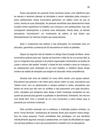 58
Esses educadores de quarenta horas semanais seriam uma referência para
os demais e deveriam planejar as atividades a serem realizadas pelas crianças e
pelos adolescentes. Esses funcionários ganhariam um salário maior do que os
outros, devido às suas atribuições. As pessoas escolhidas para desempenhar essas
funções tinham experiência no trabalho com crianças e com adolescentes, mas não
conseguiram desempenhar a contento suas atribuições. Diante disso, os demais
educadores “reivindicaram” um nivelamento de salário, já que diziam que
desempenhavam as mesmas funções que essas pessoas.
Após o nivelamento dos salários e das atribuições, foi contratado mais um
educador, garantindo a presença de 02 educadores em todos os plantões.
Depois do segundo mês de trabalho no Abrigo Casa Coração de Maria, vários
funcionários pediram para sair. Apesar de transmitir a idéia de ser um serviço fácil, já
que no imaginário das pessoas e da própria organização mantenedora as tarefas de
cuidar e educar são tarefas “simples” e basta ter boa vontade e amar as crianças e
os adolescentes para realização de um bom trabalho, o cotidiano desse abrigo
mostrou-se repleto de situações que exigiam do educador várias competências.
Durante dois anos de trabalho foi muito difícil manter uma equipe estável.
Educadores que gritavam o dia inteiro para colocar ordem na casa, educadores que
“batiam boca” com os adolescentes e sempre perdiam a razão, educadores que
faziam de conta que não viam os conflitos e não propunham uma ação educativa,
enfim, situações que obrigaram esse abrigo a fazer mudanças constantes em seu
quadro de pessoal para garantir a qualidade no atendimento. Entretanto, isto não era
uma tarefa fácil. Com a entrada de um novo funcionário a rotina dessa casa ia
passando por inúmeras mudanças.
Pelo convênio assinado com a prefeitura, a instituição poderia contratar, no
termo “horas técnicas”, profissionais de diversas áreas para atuarem nesse abrigo,
foco de nossa pesquisa. Foram contratados dois psicólogos: um que atenderia
individualmente algumas crianças e adolescentes, em razão da dificuldade de vagas
nos serviços públicos e outro que acompanharia o trabalho com os educadores.
 