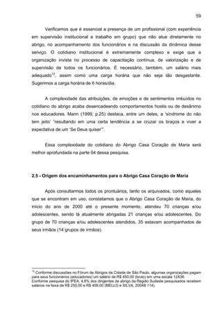 59
Verificamos que é essencial a presença de um profissional (com experiência
em supervisão institucional e trabalho em grupo) que não atue diretamente no
abrigo, no acompanhamento dos funcionários e na discussão da dinâmica desse
serviço. O cotidiano institucional é extremamente complexo e exige que a
organização invista no processo de capacitação contínua, de valorização e de
supervisão de todos os funcionários. É necessário, também, um salário mais
adequado12
, assim como uma carga horária que não seja tão desgastante.
Sugerimos a carga horária de 6 horas/dia.
A complexidade das atribuições, de emoções e de sentimentos imbuídos no
cotidiano do abrigo acaba desencadeando comportamentos hostis ou de desânimo
nos educadores. Marin (1999, p.25) destaca, entre um deles, a ‘síndrome do não
tem jeito’ “resultando em uma certa tendência a se cruzar os braços e viver a
expectativa de um ‘Se Deus quiser’”.
Essa complexidade do cotidiano do Abrigo Casa Coração de Maria será
melhor aprofundada na parte 04 dessa pesquisa.
2.5 - Origem dos encaminhamentos para o Abrigo Casa Coração de Maria
Após consultarmos todos os prontuários, tanto os arquivados, como aqueles
que se encontram em uso, constatamos que o Abrigo Casa Coração de Maria, do
início do ano de 2000 até o presente momento, atendeu 70 crianças e/ou
adolescentes, sendo lá atualmente abrigadas 21 crianças e/ou adolescentes. Do
grupo de 70 crianças e/ou adolescentes atendidos, 35 estavam acompanhados de
seus irmãos (14 grupos de irmãos).
12
Conforme discussões no Fórum de Abrigos da Cidade de São Paulo, algumas organizações pagam
para seus funcionários (educadores) um salário de R$ 450,00 (bruto) em uma escala 12X36.
Conforme pesquisa do IPEA, 4,8% dos dirigentes de abrigo da Região Sudeste pesquisados recebem
salários na faixa de R$ 250,00 e R$ 499,00 (MELLO e SILVA, 2004B:114).
 