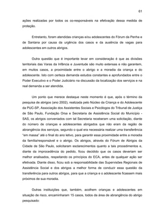 61
ações realizadas por todos os co-responsáveis na efetivação dessa medida de
proteção.
Entretanto, foram atendidas crianças e/ou adolescentes do Fórum da Penha e
de Santana por causa da urgência dos casos e da ausência de vagas para
adolescentes em outros abrigos.
Outra questão que é importante levar em consideração é que as divisões
territoriais das Varas da Infância e Juventude são muito extensas e não garantem,
em muitos casos, a proximidade entre o abrigo e a moradia da criança e do
adolescente. Isto com certeza demanda estudos constantes e aprofundados entre o
Poder Executivo e o Poder Judiciário na discussão da localização dos serviços e na
real demanda a ser atendida.
Um ponto que merece destaque neste momento é que, após o término da
pesquisa de abrigos (ano 2002), realizada pelo Núcleo da Criança e do Adolescente
da PUC-SP, Associação dos Assistentes Sociais e Psicólogos do Tribunal de Justiça
de São Paulo, Fundação Orsa e Secretaria de Assistência Social do Município -
SAS, os abrigos conveniados com tal Secretaria receberam uma solicitação, diante
do número de crianças e adolescentes abrigados que não eram da região de
abrangência dos serviços, segundo o qual era necessária realizar uma transferência
“em massa” até o final do ano letivo, para garantir essa proximidade entre a moradia
da família/responsável e o abrigo. Os abrigos, através do Fórum de Abrigos da
Cidade de São Paulo, solicitaram esclarecimentos quanto a tais procedimentos e,
diante da improcedência do pedido, ficou decidido que os casos deveriam ser
melhor analisados, respeitando os princípios do ECA, antes de qualquer ação ser
efetivada. Diante disso, ficou sob a responsabilidade das Supervisões Regionais de
Assistência Social e dos abrigos a melhor forma de conduzir essa questão da
transferência para outros abrigos, para que a criança e o adolescente ficassem mais
próximos de sua moradia.
Outras instituições que, também, acolhem crianças e adolescentes em
situação de risco, encaminharam 15 casos, todos da área de abrangência do abrigo
pesquisado:
 