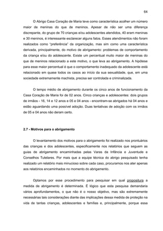 64
O Abrigo Casa Coração de Maria teve como característica acolher um número
maior de meninas do que de meninos. Apesar de não ser uma diferença
discrepante, do grupo de 70 crianças e/ou adolescentes atendidos, 40 eram meninas
e 30 meninos, é interessante esclarecer alguns fatos. Esses atendimentos não foram
realizados como “preferência” da organização, mas sim como uma característica
derivada, principalmente, do motivo de abrigamento: problemas de comportamento
da criança e/ou do adolescente. Existe um percentual muito maior de meninas do
que de meninos relacionado a este motivo, o que leva ao abrigamento. A hipótese
para esse maior percentual é que o comportamento inadequado da adolescente está
relacionado em quase todos os casos ao início da sua sexualidade, que, em uma
sociedade extremamente machista, precisa ser controlada e criminalizada.
O tempo médio de abrigamento durante os cinco anos de funcionamento da
Casa Coração de Maria foi de 02 anos. Cinco crianças e adolescentes: dois grupos
de irmãos - 16, 14 e 12 anos e 05 e 04 anos - encontram-se abrigados há 04 anos e
estão aguardando uma possível adoção. Duas tentativas de adoção com os irmãos
de 05 e 04 anos não deram certo.
2.7 - Motivos para o abrigamento
O levantamento dos motivos para o abrigamento foi realizado nos prontuários
das crianças e dos adolescentes, especificamente nos relatórios que seguem as
guias de abrigamento encaminhadas pelas Varas da Infância e Juventude e
Conselhos Tutelares. Por mais que a equipe técnica do abrigo pesquisado tenha
realizado um relatório mais minucioso sobre cada caso, procuramos nos ater apenas
aos relatórios encaminhados no momento do abrigamento.
Optamos por esse procedimento para pesquisar em qual propositura a
medida de abrigamento é determinada. É lógico que esta pesquisa demandaria
vários aprofundamentos, o que não é o nosso objetivo, mas são extremamente
necessárias tais considerações diante das implicações dessa medida de proteção na
vida de tantas crianças, adolescentes e famílias e, principalmente, porque essa
 