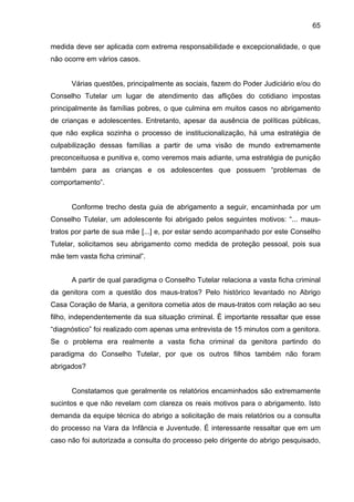 65
medida deve ser aplicada com extrema responsabilidade e excepcionalidade, o que
não ocorre em vários casos.
Várias questões, principalmente as sociais, fazem do Poder Judiciário e/ou do
Conselho Tutelar um lugar de atendimento das aflições do cotidiano impostas
principalmente às famílias pobres, o que culmina em muitos casos no abrigamento
de crianças e adolescentes. Entretanto, apesar da ausência de políticas públicas,
que não explica sozinha o processo de institucionalização, há uma estratégia de
culpabilização dessas famílias a partir de uma visão de mundo extremamente
preconceituosa e punitiva e, como veremos mais adiante, uma estratégia de punição
também para as crianças e os adolescentes que possuem “problemas de
comportamento”.
Conforme trecho desta guia de abrigamento a seguir, encaminhada por um
Conselho Tutelar, um adolescente foi abrigado pelos seguintes motivos: “... maus-
tratos por parte de sua mãe [...] e, por estar sendo acompanhado por este Conselho
Tutelar, solicitamos seu abrigamento como medida de proteção pessoal, pois sua
mãe tem vasta ficha criminal”.
A partir de qual paradigma o Conselho Tutelar relaciona a vasta ficha criminal
da genitora com a questão dos maus-tratos? Pelo histórico levantado no Abrigo
Casa Coração de Maria, a genitora cometia atos de maus-tratos com relação ao seu
filho, independentemente da sua situação criminal. É importante ressaltar que esse
“diagnóstico” foi realizado com apenas uma entrevista de 15 minutos com a genitora.
Se o problema era realmente a vasta ficha criminal da genitora partindo do
paradigma do Conselho Tutelar, por que os outros filhos também não foram
abrigados?
Constatamos que geralmente os relatórios encaminhados são extremamente
sucintos e que não revelam com clareza os reais motivos para o abrigamento. Isto
demanda da equipe técnica do abrigo a solicitação de mais relatórios ou a consulta
do processo na Vara da Infância e Juventude. É interessante ressaltar que em um
caso não foi autorizada a consulta do processo pelo dirigente do abrigo pesquisado,
 