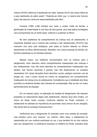 67
maioria (76,6%) refere-se à destituição de mães. Apenas 23,4% dos casos refere-se
a pais destituídos do pátrio poder”. Podendo-se inferir que “a maioria dos homens
(pais) não assumiu nenhuma responsabilidade pelo filho”.
Fonseca (1995, p.90) enfatiza que “para a mulher chefe de família, a
glorificação da maternidade é uma faca de dois gumes, pois este status privilegiado
vem acompanhado de um fardo duplo: maternar e sustentar os filhos”.
No item problemas de comportamento da criança e/ou do adolescente, é
importante destacar que a maioria das crianças e dos adolescentes (76,47%) não
moravam com seus pais biológicos, pois estes já haviam falecido ou tinham
abandonado os filhos definitivamente. Residiam com outras pessoas da família, em
famílias substitutas ou em famílias adotivas.
Nesses casos, nos relatórios encaminhados com os motivos para o
abrigamento, eram descritos vários comportamentos inadequados das crianças e
dos adolescentes, mas não eram descritos os comportamentos inadequados dos
adultos, que haviam assumido a guarda, mas não dispensavam os cuidados
necessários. Em várias situações foram descritos: surras, castigos corporais, uso de
drogas etc., mas o ponto central do motivo do abrigamento era comportamento
inadequado da criança e/ou do adolescente. Constatamos que a totalidade dos fatos
ocorridos na dinâmica familiar não é levada em consideração. Não se tem um maior
aprofundamento da situação.
Em um desses casos, na aplicação da medida de abrigamento não estavam
presentes os responsáveis legais pelo adolescente. Apenas seus dois irmãos, um
menor de idade, foram ouvidos. Conforme relatório do Poder Judiciário: “o
adolescente foi alertado da importância de aproveitar essa chance de ser abrigado,
não sendo fácil se conseguir local para ficar”.
Verificamos que o abrigamento foi colocado como uma medida de correção,
mas também como uma “chance”, um “prêmio”. Além disso, o adolescente foi
repreendido por sua vivência acentuada na rua, o que também foi um dos motivos
para seu abrigamento. A justificativa expressa no relatório do Poder Judiciário dizia
 