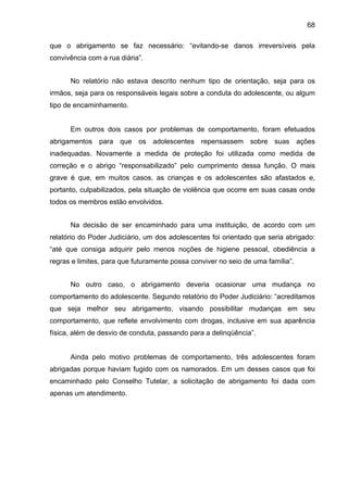 68
que o abrigamento se faz necessário: “evitando-se danos irreversíveis pela
convivência com a rua diária”.
No relatório não estava descrito nenhum tipo de orientação, seja para os
irmãos, seja para os responsáveis legais sobre a conduta do adolescente, ou algum
tipo de encaminhamento.
Em outros dois casos por problemas de comportamento, foram efetuados
abrigamentos para que os adolescentes repensassem sobre suas ações
inadequadas. Novamente a medida de proteção foi utilizada como medida de
correção e o abrigo “responsabilizado” pelo cumprimento dessa função. O mais
grave é que, em muitos casos, as crianças e os adolescentes são afastados e,
portanto, culpabilizados, pela situação de violência que ocorre em suas casas onde
todos os membros estão envolvidos.
Na decisão de ser encaminhado para uma instituição, de acordo com um
relatório do Poder Judiciário, um dos adolescentes foi orientado que seria abrigado:
“até que consiga adquirir pelo menos noções de higiene pessoal, obediência a
regras e limites, para que futuramente possa conviver no seio de uma família”.
No outro caso, o abrigamento deveria ocasionar uma mudança no
comportamento do adolescente. Segundo relatório do Poder Judiciário: “acreditamos
que seja melhor seu abrigamento, visando possibilitar mudanças em seu
comportamento, que reflete envolvimento com drogas, inclusive em sua aparência
física, além de desvio de conduta, passando para a delinqüência”.
Ainda pelo motivo problemas de comportamento, três adolescentes foram
abrigadas porque haviam fugido com os namorados. Em um desses casos que foi
encaminhado pelo Conselho Tutelar, a solicitação de abrigamento foi dada com
apenas um atendimento.
 