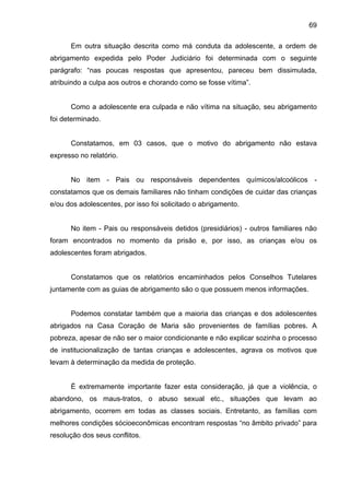 69
Em outra situação descrita como má conduta da adolescente, a ordem de
abrigamento expedida pelo Poder Judiciário foi determinada com o seguinte
parágrafo: “nas poucas respostas que apresentou, pareceu bem dissimulada,
atribuindo a culpa aos outros e chorando como se fosse vítima”.
Como a adolescente era culpada e não vítima na situação, seu abrigamento
foi determinado.
Constatamos, em 03 casos, que o motivo do abrigamento não estava
expresso no relatório.
No item - Pais ou responsáveis dependentes químicos/alcoólicos -
constatamos que os demais familiares não tinham condições de cuidar das crianças
e/ou dos adolescentes, por isso foi solicitado o abrigamento.
No item - Pais ou responsáveis detidos (presidiários) - outros familiares não
foram encontrados no momento da prisão e, por isso, as crianças e/ou os
adolescentes foram abrigados.
Constatamos que os relatórios encaminhados pelos Conselhos Tutelares
juntamente com as guias de abrigamento são o que possuem menos informações.
Podemos constatar também que a maioria das crianças e dos adolescentes
abrigados na Casa Coração de Maria são provenientes de famílias pobres. A
pobreza, apesar de não ser o maior condicionante e não explicar sozinha o processo
de institucionalização de tantas crianças e adolescentes, agrava os motivos que
levam à determinação da medida de proteção.
É extremamente importante fazer esta consideração, já que a violência, o
abandono, os maus-tratos, o abuso sexual etc., situações que levam ao
abrigamento, ocorrem em todas as classes sociais. Entretanto, as famílias com
melhores condições sócioeconômicas encontram respostas “no âmbito privado” para
resolução dos seus conflitos.
 