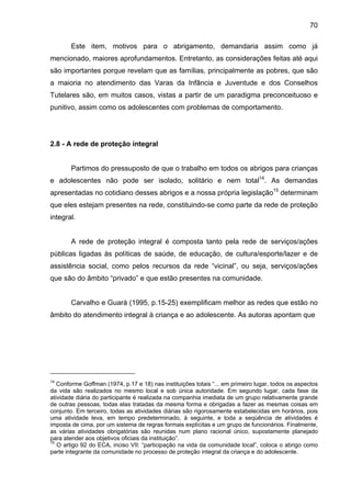 70
Este item, motivos para o abrigamento, demandaria assim como já
mencionado, maiores aprofundamentos. Entretanto, as considerações feitas até aqui
são importantes porque revelam que as famílias, principalmente as pobres, que são
a maioria no atendimento das Varas da Infância e Juventude e dos Conselhos
Tutelares são, em muitos casos, vistas a partir de um paradigma preconceituoso e
punitivo, assim como os adolescentes com problemas de comportamento.
2.8 - A rede de proteção integral
Partimos do pressuposto de que o trabalho em todos os abrigos para crianças
e adolescentes não pode ser isolado, solitário e nem total14
. As demandas
apresentadas no cotidiano desses abrigos e a nossa própria legislação15
determinam
que eles estejam presentes na rede, constituindo-se como parte da rede de proteção
integral.
A rede de proteção integral é composta tanto pela rede de serviços/ações
públicas ligadas às políticas de saúde, de educação, de cultura/esporte/lazer e de
assistência social, como pelos recursos da rede “vicinal”, ou seja, serviços/ações
que são do âmbito “privado” e que estão presentes na comunidade.
Carvalho e Guará (1995, p.15-25) exemplificam melhor as redes que estão no
âmbito do atendimento integral à criança e ao adolescente. As autoras apontam que
14
Conforme Goffman (1974, p.17 e 18) nas instituições totais “... em primeiro lugar, todos os aspectos
da vida são realizados no mesmo local e sob única autoridade. Em segundo lugar, cada fase da
atividade diária do participante é realizada na companhia imediata de um grupo relativamente grande
de outras pessoas, todas elas tratadas da mesma forma e obrigadas a fazer as mesmas coisas em
conjunto. Em terceiro, todas as atividades diárias são rigorosamente estabelecidas em horários, pois
uma atividade leva, em tempo predeterminado, à seguinte, e toda a seqüência de atividades é
imposta de cima, por um sistema de regras formais explícitas e um grupo de funcionários. Finalmente,
as várias atividades obrigatórias são reunidas num plano racional único, supostamente planejado
para atender aos objetivos oficiais da instituição”.
15
O artigo 92 do ECA, inciso VII: “participação na vida da comunidade local”, coloca o abrigo como
parte integrante da comunidade no processo de proteção integral da criança e do adolescente.
 