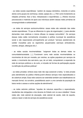 71
- as redes sociais espontâneas: “partem do espaço doméstico, incluindo aí outros
atores como grupos de vizinhança, clubes, igrejas etc. [...] Têm como fundamento as
relações primárias, face a face, interpessoais e espontâneas. [...] Muitos recursos
psicossociais e materiais de apoio aos indivíduos advêm dessas redes primárias de
consangüinidade e solidariedade”.
- as redes de serviços sociocomunitários: essas redes são extensão das redes
sociais espontâneas. “O que as diferencia é o grau de organização [...] para atender
demandas mais coletivas e menos difusas no espaço comunitário”. Os serviços
dessas redes estão normalmente vinculados à política municipal de assistência
social e são responsáveis principalmente por produzir “serviços assistenciais de
caráter mutualista para os segmentos pauperizados (serviços ambulatoriais,
creches, abrigos, albergues etc.)”.
- as redes sociais movimentalistas: “oxigenam todas as demais redes na
comunidade/sociedade. [...] Funcionam como rede sociais movimentalistas os
movimentos de luta por moradia, por creches, as ações populares por serviços de
saúde, o movimento dos sem-terra, que, de um lado, conquistaram a expansão da
rede de serviços públicos e, de outro, a inclusão de formas de participação popular
na definição de políticas públicas”
- as redes privadas: embora essa rede não seja acessível a todos, “a rede privada
para atendimento ao público infanto-juvenil oferece serviços mais especializados e
de cobertura ampla. Essa rede costuma ser estendida também aos trabalhadores do
mercado formal, via convênio, possibilitando assim a uma camada da população de
baixa renda o acesso a outras opções de atendimento”.
- as redes setoriais públicas: “aquelas de natureza específica e especializada,
resultantes das obrigações e dos deveres do Estado com os seus cidadãos”. Essas
redes são: rede setorial de educação, rede setorial de saúde, rede de esporte,
cultura e lazer e rede de serviços de assistência social.
 