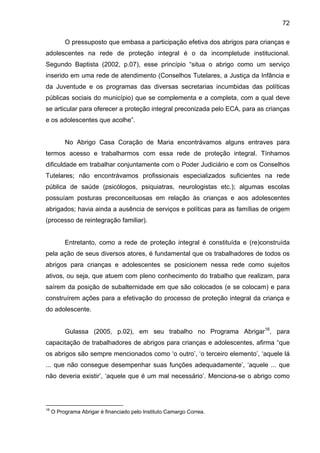72
O pressuposto que embasa a participação efetiva dos abrigos para crianças e
adolescentes na rede de proteção integral é o da incompletude institucional.
Segundo Baptista (2002, p.07), esse princípio “situa o abrigo como um serviço
inserido em uma rede de atendimento (Conselhos Tutelares, a Justiça da Infância e
da Juventude e os programas das diversas secretarias incumbidas das políticas
públicas sociais do município) que se complementa e a completa, com a qual deve
se articular para oferecer a proteção integral preconizada pelo ECA, para as crianças
e os adolescentes que acolhe”.
No Abrigo Casa Coração de Maria encontrávamos alguns entraves para
termos acesso e trabalharmos com essa rede de proteção integral. Tínhamos
dificuldade em trabalhar conjuntamente com o Poder Judiciário e com os Conselhos
Tutelares; não encontrávamos profissionais especializados suficientes na rede
pública de saúde (psicólogos, psiquiatras, neurologistas etc.); algumas escolas
possuíam posturas preconceituosas em relação às crianças e aos adolescentes
abrigados; havia ainda a ausência de serviços e políticas para as famílias de origem
(processo de reintegração familiar).
Entretanto, como a rede de proteção integral é constituída e (re)construída
pela ação de seus diversos atores, é fundamental que os trabalhadores de todos os
abrigos para crianças e adolescentes se posicionem nessa rede como sujeitos
ativos, ou seja, que atuem com pleno conhecimento do trabalho que realizam, para
saírem da posição de subalternidade em que são colocados (e se colocam) e para
construírem ações para a efetivação do processo de proteção integral da criança e
do adolescente.
Gulassa (2005, p.02), em seu trabalho no Programa Abrigar16
, para
capacitação de trabalhadores de abrigos para crianças e adolescentes, afirma “que
os abrigos são sempre mencionados como ‘o outro’, ‘o terceiro elemento’, ‘aquele lá
... que não consegue desempenhar suas funções adequadamente’, ‘aquele ... que
não deveria existir’, ‘aquele que é um mal necessário’. Menciona-se o abrigo como
16
O Programa Abrigar é financiado pelo Instituto Camargo Correa.
 