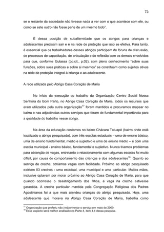 73
se o restante da sociedade não tivesse nada a ver com o que acontece com ele, ou
como se este outro não fosse parte de um mesmo todo”.
É dessa posição de subalternidade que os abrigos para crianças e
adolescentes precisam sair e é na rede de proteção que isso se efetiva. Para tanto,
é essencial que os trabalhadores desses abrigos participem de fóruns de discussão,
de processos de capacitação, de articulação e de reflexão com os demais envolvidos
para que, conforme Gulassa (op.cit., p.02), com pleno conhecimento “sobre suas
funções, sobre suas práticas e sobre si mesmos” se constituam como sujeitos ativos
na rede de proteção integral à criança e ao adolescente.
A rede utilizada pelo Abrigo Casa Coração de Maria
No início da execução do trabalho da Organização Centro Social Nossa
Senhora do Bom Parto, no Abrigo Casa Coração de Maria, todos os recursos que
eram utilizados pela outra organização17
foram mantidos e procuramos mapear no
bairro e nas adjacências outros serviços que foram de fundamental importância para
a qualidade do trabalho nesse abrigo.
Na área da educação contamos no bairro Chácara Tatuapé (bairro onde está
localizado o abrigo pesquisado), com três escolas estaduais – uma de ensino básico,
uma de ensino fundamental, médio e supletivo e uma de ensino médio – e com uma
escola municipal - ensino básico, fundamental e supletivo. Nunca tivemos problemas
para obtenção de vagas, entretanto o relacionamento com algumas escolas foi muito
difícil, por causa do comportamento das crianças e dos adolescentes18
. Quanto ao
serviço de creche, obtíamos vagas com facilidade. Próximo ao abrigo pesquisado
existem 03 creches - uma estadual, uma municipal e uma particular. Muitas mães,
inclusive optavam por morar próximo ao Abrigo Casa Coração de Maria, para que
quando ocorresse o desabrigamento dos filhos, a vaga na creche estivesse
garantida. A creche particular mantida pela Congregação Religiosa dos Padres
Agostinianos foi a que mais atendeu crianças do abrigo pesquisado. Hoje, uma
adolescente que morava no Abrigo Casa Coração de Maria, trabalha como
17
Organização que preferiu não (re)conveniar o serviço em maio de 2000.
18
Esse aspecto será melhor analisado na Parte 4, item 4.4 dessa pesquisa.
 