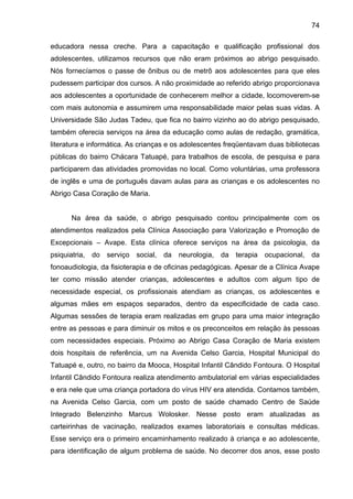 74
educadora nessa creche. Para a capacitação e qualificação profissional dos
adolescentes, utilizamos recursos que não eram próximos ao abrigo pesquisado.
Nós fornecíamos o passe de ônibus ou de metrô aos adolescentes para que eles
pudessem participar dos cursos. A não proximidade ao referido abrigo proporcionava
aos adolescentes a oportunidade de conhecerem melhor a cidade, locomoverem-se
com mais autonomia e assumirem uma responsabilidade maior pelas suas vidas. A
Universidade São Judas Tadeu, que fica no bairro vizinho ao do abrigo pesquisado,
também oferecia serviços na área da educação como aulas de redação, gramática,
literatura e informática. As crianças e os adolescentes freqüentavam duas bibliotecas
públicas do bairro Chácara Tatuapé, para trabalhos de escola, de pesquisa e para
participarem das atividades promovidas no local. Como voluntárias, uma professora
de inglês e uma de português davam aulas para as crianças e os adolescentes no
Abrigo Casa Coração de Maria.
Na área da saúde, o abrigo pesquisado contou principalmente com os
atendimentos realizados pela Clínica Associação para Valorização e Promoção de
Excepcionais – Avape. Esta clínica oferece serviços na área da psicologia, da
psiquiatria, do serviço social, da neurologia, da terapia ocupacional, da
fonoaudiologia, da fisioterapia e de oficinas pedagógicas. Apesar de a Clínica Avape
ter como missão atender crianças, adolescentes e adultos com algum tipo de
necessidade especial, os profissionais atendiam as crianças, os adolescentes e
algumas mães em espaços separados, dentro da especificidade de cada caso.
Algumas sessões de terapia eram realizadas em grupo para uma maior integração
entre as pessoas e para diminuir os mitos e os preconceitos em relação às pessoas
com necessidades especiais. Próximo ao Abrigo Casa Coração de Maria existem
dois hospitais de referência, um na Avenida Celso Garcia, Hospital Municipal do
Tatuapé e, outro, no bairro da Mooca, Hospital Infantil Cândido Fontoura. O Hospital
Infantil Cândido Fontoura realiza atendimento ambulatorial em várias especialidades
e era nele que uma criança portadora do vírus HIV era atendida. Contamos também,
na Avenida Celso Garcia, com um posto de saúde chamado Centro de Saúde
Integrado Belenzinho Marcus Wolosker. Nesse posto eram atualizadas as
carteirinhas de vacinação, realizados exames laboratoriais e consultas médicas.
Esse serviço era o primeiro encaminhamento realizado à criança e ao adolescente,
para identificação de algum problema de saúde. No decorrer dos anos, esse posto
 