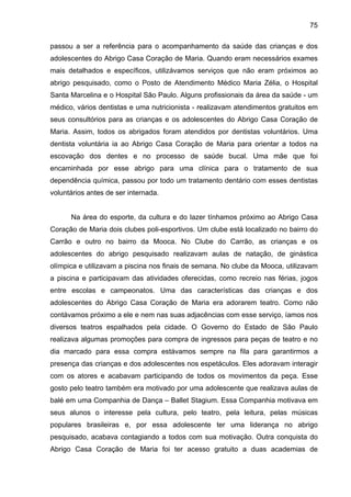 75
passou a ser a referência para o acompanhamento da saúde das crianças e dos
adolescentes do Abrigo Casa Coração de Maria. Quando eram necessários exames
mais detalhados e específicos, utilizávamos serviços que não eram próximos ao
abrigo pesquisado, como o Posto de Atendimento Médico Maria Zélia, o Hospital
Santa Marcelina e o Hospital São Paulo. Alguns profissionais da área da saúde - um
médico, vários dentistas e uma nutricionista - realizavam atendimentos gratuitos em
seus consultórios para as crianças e os adolescentes do Abrigo Casa Coração de
Maria. Assim, todos os abrigados foram atendidos por dentistas voluntários. Uma
dentista voluntária ia ao Abrigo Casa Coração de Maria para orientar a todos na
escovação dos dentes e no processo de saúde bucal. Uma mãe que foi
encaminhada por esse abrigo para uma clínica para o tratamento de sua
dependência química, passou por todo um tratamento dentário com esses dentistas
voluntários antes de ser internada.
Na área do esporte, da cultura e do lazer tínhamos próximo ao Abrigo Casa
Coração de Maria dois clubes poli-esportivos. Um clube está localizado no bairro do
Carrão e outro no bairro da Mooca. No Clube do Carrão, as crianças e os
adolescentes do abrigo pesquisado realizavam aulas de natação, de ginástica
olímpica e utilizavam a piscina nos finais de semana. No clube da Mooca, utilizavam
a piscina e participavam das atividades oferecidas, como recreio nas férias, jogos
entre escolas e campeonatos. Uma das características das crianças e dos
adolescentes do Abrigo Casa Coração de Maria era adorarem teatro. Como não
contávamos próximo a ele e nem nas suas adjacências com esse serviço, íamos nos
diversos teatros espalhados pela cidade. O Governo do Estado de São Paulo
realizava algumas promoções para compra de ingressos para peças de teatro e no
dia marcado para essa compra estávamos sempre na fila para garantirmos a
presença das crianças e dos adolescentes nos espetáculos. Eles adoravam interagir
com os atores e acabavam participando de todos os movimentos da peça. Esse
gosto pelo teatro também era motivado por uma adolescente que realizava aulas de
balé em uma Companhia de Dança – Ballet Stagium. Essa Companhia motivava em
seus alunos o interesse pela cultura, pelo teatro, pela leitura, pelas músicas
populares brasileiras e, por essa adolescente ter uma liderança no abrigo
pesquisado, acabava contagiando a todos com sua motivação. Outra conquista do
Abrigo Casa Coração de Maria foi ter acesso gratuito a duas academias de
 