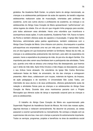 76
ginástica. Na Academia Multi Center, no próprio bairro do abrigo mencionado, as
crianças e os adolescentes participavam de aulas de capoeira, de karatê e algumas
adolescentes realizavam aulas de musculação, orientadas pelo professor da
academia. Junto aos outros alunos e professores da academia, as crianças e os
adolescentes do Abrigo Casa Coração de Maria apresentavam “performances” em
vários lugares da cidade. Era um dia em que ninguém tinha preguiça para acordar,
pois todos adoravam essa atividade. Havia uma voluntária que incentivava e
acompanhava essas ações. A outra academia, Academia Fator 104, ficava no bairro
da Penha e também oferecia aulas de capoeira e musculação. A Igreja São Carlos
Borromeu, administrada pelos padres agostinianos, também colaborava com o
Abrigo Casa Coração de Maria. Uma chácara com piscina, churrasqueira e quadras
poli-esportivas era emprestada uma vez por mês para o abrigo mencionado. Esse
era um dos lugares em que levávamos também os familiares. Nesse dia do mês, as
crianças e os adolescentes praticamente não dormiam, pois além da expectativa do
passeio, havia a expectativa da presença da mãe, do pai e/ou de algum familiar. Era
importante para eles verem seus familiares bem e participando das atividades. Tanto
que, quando uma mãe se atrasou uma criança ficou tão desesperada, que tivemos
que ir atrás da mãe dela. Após trinta minutos a mãe chegou se desculpando, porque
o seu ônibus havia atrasado. Os voluntários da Igreja São Carlos Borromeu
realizavam festas de Natal, de aniversário, de dia das crianças e entregavam
presentes. Além disso, colaboravam com roupas, materiais de higiene, de limpeza,
de ação pedagógica e de escritório. A Universidade São Judas Tadeu, por
intermédio de seus alunos e de seus professores, oferecia gratuitamente aulas de
natação e atividades físicas para as crianças e os adolescentes do Abrigo Casa
Coração de Maria. Durante dois anos mantivemos parceria com o Projeto
Morungaba que oferecia aulas de dança e expressão corporal para as crianças e
para os adolescentes.
O trabalho do Abrigo Casa Coração de Maria era supervisionado pela
Supervisão Regional de Assistência Social da Mooca. No início das nossas ações,
algumas técnicas o visitavam semanalmente. No decorrer do processo, as visitas
passaram a ocorrer quinzenalmente ou mensalmente. No começo a relação com as
supervisoras não era boa, mas com o tempo a parceria foi extremamente importante.
Todos os serviços, programas, projetos e benefícios na área da assistência social
 