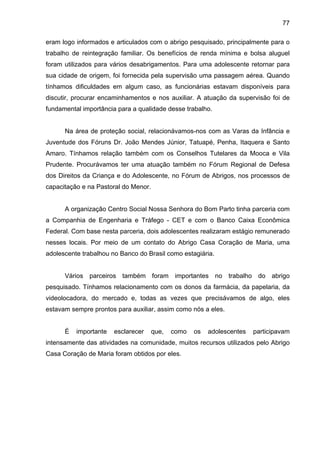 77
eram logo informados e articulados com o abrigo pesquisado, principalmente para o
trabalho de reintegração familiar. Os benefícios de renda mínima e bolsa aluguel
foram utilizados para vários desabrigamentos. Para uma adolescente retornar para
sua cidade de origem, foi fornecida pela supervisão uma passagem aérea. Quando
tínhamos dificuldades em algum caso, as funcionárias estavam disponíveis para
discutir, procurar encaminhamentos e nos auxiliar. A atuação da supervisão foi de
fundamental importância para a qualidade desse trabalho.
Na área de proteção social, relacionávamos-nos com as Varas da Infância e
Juventude dos Fóruns Dr. João Mendes Júnior, Tatuapé, Penha, Itaquera e Santo
Amaro. Tínhamos relação também com os Conselhos Tutelares da Mooca e Vila
Prudente. Procurávamos ter uma atuação também no Fórum Regional de Defesa
dos Direitos da Criança e do Adolescente, no Fórum de Abrigos, nos processos de
capacitação e na Pastoral do Menor.
A organização Centro Social Nossa Senhora do Bom Parto tinha parceria com
a Companhia de Engenharia e Tráfego - CET e com o Banco Caixa Econômica
Federal. Com base nesta parceria, dois adolescentes realizaram estágio remunerado
nesses locais. Por meio de um contato do Abrigo Casa Coração de Maria, uma
adolescente trabalhou no Banco do Brasil como estagiária.
Vários parceiros também foram importantes no trabalho do abrigo
pesquisado. Tínhamos relacionamento com os donos da farmácia, da papelaria, da
videolocadora, do mercado e, todas as vezes que precisávamos de algo, eles
estavam sempre prontos para auxiliar, assim como nós a eles.
É importante esclarecer que, como os adolescentes participavam
intensamente das atividades na comunidade, muitos recursos utilizados pelo Abrigo
Casa Coração de Maria foram obtidos por eles.
 