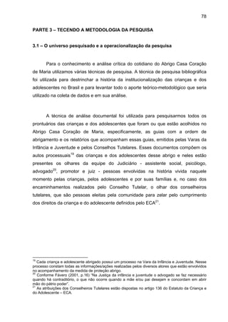 78
PARTE 3 – TECENDO A METODOLOGIA DA PESQUISA
3.1 – O universo pesquisado e a operacionalização da pesquisa
Para o conhecimento e análise crítica do cotidiano do Abrigo Casa Coração
de Maria utilizamos várias técnicas de pesquisa. A técnica de pesquisa bibliográfica
foi utilizada para destrinchar a história da institucionalização das crianças e dos
adolescentes no Brasil e para levantar todo o aporte teórico-metodológico que seria
utilizado na coleta de dados e em sua análise.
A técnica de análise documental foi utilizada para pesquisarmos todos os
prontuários das crianças e dos adolescentes que foram ou que estão acolhidos no
Abrigo Casa Coração de Maria, especificamente, as guias com a ordem de
abrigamento e os relatórios que acompanham essas guias, emitidos pelas Varas da
Infância e Juventude e pelos Conselhos Tutelares. Esses documentos compõem os
autos processuais19
das crianças e dos adolescentes desse abrigo e neles estão
presentes os olhares da equipe do Judiciário - assistente social, psicólogo,
advogado20
, promotor e juiz - pessoas envolvidas na história vivida naquele
momento pelas crianças, pelos adolescentes e por suas famílias e, no caso dos
encaminhamentos realizados pelo Conselho Tutelar, o olhar dos conselheiros
tutelares, que são pessoas eleitas pela comunidade para zelar pelo cumprimento
dos direitos da criança e do adolescente definidos pelo ECA21
.
19
Cada criança e adolescente abrigado possui um processo na Vara da Infância e Juventude. Nesse
processo constam todas as informações/ações realizadas pelos diversos atores que estão envolvidos
no acompanhamento da medida de proteção abrigo.
20
Conforme Fávero (2001, p.16) “Na Justiça da infância e juventude o advogado se faz necessário
quando há contraditório, o que não ocorre quando a mãe e/ou pai desejam e concordam em abrir
mão do pátrio poder”.
21
As atribuições dos Conselheiros Tutelares estão dispostas no artigo 136 do Estatuto da Criança e
do Adolescente – ECA.
 