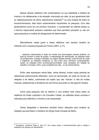 79
Apesar desses relatórios não contemplarem na sua totalidade a história da
criança e do adolescente e da situação vivenciada por eles, já que geralmente são
os relatos/pareceres do último atendimento realizado22
ou uma síntese de todos os
encaminhamentos, eles foram extremamente importantes na pesquisa. Com eles
apreendemos como em um primeiro momento, o coordenador do referido abrigo ou
o técnico responsável acessam subsídios que lhes permitem perceber ou não em
qual propositura a medida de abrigamento foi determinada.
Naturalmente, essas guias e esses relatórios nem sempre revelam as
histórias com a riqueza proposta por Fávero (2001, p.17),
... aspectos relacionados à visão de mundo dos personagens dessas práticas, na
qual se incluem a visão de justiça, a metodologia de intervenção, as relações entre
os profissionais, crianças e famílias, as origens destas famílias, suas formas de união
e trajetória, as relações conflitivas ou não entre seus membros (criança/adulto,
casal), as relações entre vizinhança/comunidade, suas situações em relação ao
trabalho e moradia, enfim, suas condições de vida – ou de sobrevivência.
Enfim, eles expressam várias falas, vários olhares, muitas vezes partindo de
referenciais extremamente diferentes, como já mencionado, de visão de mundo, de
relações e de afetos, culminando em ações que vão “marcar” a vida de muitas
crianças, adolescentes e familiares de uma forma que pode ou não garantir direitos.
Como essa pesquisa não se destina a uma análise mais crítica sobre os
relatórios do Poder Judiciário e do Conselho Tutelar, as reflexões foram sucintas e
utilizadas para delimitar o universo a ser pesquisado.
Várias fotografias e desenhos também foram utilizados para analisar as
relações que permeiam o cotidiano do Abrigo Casa Coração de Maria.
22
Entretanto, conforme Parte 2, item 2.7, em muitos casos o encaminhamento para o abrigo é
realizado com apenas um atendimento.
 
