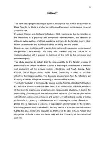 8
SUMMARY
This work has a purpose to analyze some of the aspects that involve the quotidian in
Casa Coração de Maria, a shelter for children and teenagers in situation of personal
and social risk.
In spite of Children and Adolescents Statute – ECA – recomends that the reception in
the institutions is a provisory and exceptional admeasurement, the absence of
efficiente public politics, of official assistance programs to the families among other
factors takes children and adolescents abide for a long time in a shelter.
Besides so many institutions still organize their routine with repressing, punishing and
disciplinarian characteristics. We have also checked that the culture of te
institucionalization still is present in detriment of the right to the communal and
familiar company.
This study searches to detach that the responsability for the familiar process of
restoration is not only of the shelter but also of the integral protection net to the child
and adolescent. All the involved people – Childhood and Youth County, Tutor
Council, Social Organizations, Public Powe, Community – need to shoulder
effectively their responsabilities. This discourse also demands from the reflections got
to supply subsidies to improve the quality of the institutional spaces.
The shelter quotidian is permeated by stories, events, feelings, attitudes that touches
too much the educators and that takes them, in so many cases, to handle with facts
of their own life experiences, proportioning or not agreeable situations. In face of the
impossibility of answering all the daily emotional demands of all the people that live
with (children, adolescents, educators and families), in both sides is created a feeling
of dissatisfaction, causing hostile behaviour and increasing the number of conflicts.
Before this is necessary a process of capacitation and formation in the shelters
meditating general aspects attached to the daily routine in a perspective that assures
rughts, but also shelters the educator, so that he will be able to know himself and
recognizes his limits to deal in a better way with the complexity of the institutional
daily life.
 