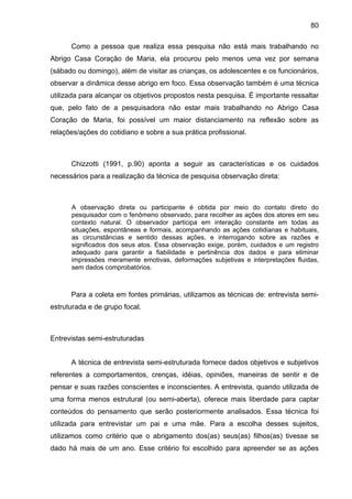 80
Como a pessoa que realiza essa pesquisa não está mais trabalhando no
Abrigo Casa Coração de Maria, ela procurou pelo menos uma vez por semana
(sábado ou domingo), além de visitar as crianças, os adolescentes e os funcionários,
observar a dinâmica desse abrigo em foco. Essa observação também é uma técnica
utilizada para alcançar os objetivos propostos nesta pesquisa. É importante ressaltar
que, pelo fato de a pesquisadora não estar mais trabalhando no Abrigo Casa
Coração de Maria, foi possível um maior distanciamento na reflexão sobre as
relações/ações do cotidiano e sobre a sua prática profissional.
Chizzotti (1991, p.90) aponta a seguir as características e os cuidados
necessários para a realização da técnica de pesquisa observação direta:
A observação direta ou participante é obtida por meio do contato direto do
pesquisador com o fenômeno observado, para recolher as ações dos atores em seu
contexto natural. O observador participa em interação constante em todas as
situações, espontâneas e formais, acompanhando as ações cotidianas e habituais,
as circunstâncias e sentido dessas ações, e interrogando sobre as razões e
significados dos seus atos. Essa observação exige, porém, cuidados e um registro
adequado para garantir a fiabilidade e pertinência dos dados e para eliminar
impressões meramente emotivas, deformações subjetivas e interpretações fluidas,
sem dados comprobatórios.
Para a coleta em fontes primárias, utilizamos as técnicas de: entrevista semi-
estruturada e de grupo focal.
Entrevistas semi-estruturadas
A técnica de entrevista semi-estruturada fornece dados objetivos e subjetivos
referentes a comportamentos, crenças, idéias, opiniões, maneiras de sentir e de
pensar e suas razões conscientes e inconscientes. A entrevista, quando utilizada de
uma forma menos estrutural (ou semi-aberta), oferece mais liberdade para captar
conteúdos do pensamento que serão posteriormente analisados. Essa técnica foi
utilizada para entrevistar um pai e uma mãe. Para a escolha desses sujeitos,
utilizamos como critério que o abrigamento dos(as) seus(as) filhos(as) tivesse se
dado há mais de um ano. Esse critério foi escolhido para apreender se as ações
 