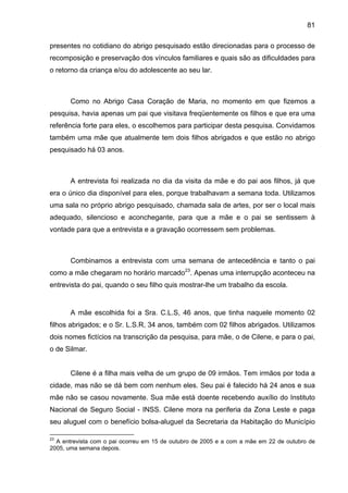 81
presentes no cotidiano do abrigo pesquisado estão direcionadas para o processo de
recomposição e preservação dos vínculos familiares e quais são as dificuldades para
o retorno da criança e/ou do adolescente ao seu lar.
Como no Abrigo Casa Coração de Maria, no momento em que fizemos a
pesquisa, havia apenas um pai que visitava freqüentemente os filhos e que era uma
referência forte para eles, o escolhemos para participar desta pesquisa. Convidamos
também uma mãe que atualmente tem dois filhos abrigados e que estão no abrigo
pesquisado há 03 anos.
A entrevista foi realizada no dia da visita da mãe e do pai aos filhos, já que
era o único dia disponível para eles, porque trabalhavam a semana toda. Utilizamos
uma sala no próprio abrigo pesquisado, chamada sala de artes, por ser o local mais
adequado, silencioso e aconchegante, para que a mãe e o pai se sentissem à
vontade para que a entrevista e a gravação ocorressem sem problemas.
Combinamos a entrevista com uma semana de antecedência e tanto o pai
como a mãe chegaram no horário marcado23
. Apenas uma interrupção aconteceu na
entrevista do pai, quando o seu filho quis mostrar-lhe um trabalho da escola.
A mãe escolhida foi a Sra. C.L.S, 46 anos, que tinha naquele momento 02
filhos abrigados; e o Sr. L.S.R, 34 anos, também com 02 filhos abrigados. Utilizamos
dois nomes fictícios na transcrição da pesquisa, para mãe, o de Cilene, e para o pai,
o de Silmar.
Cilene é a filha mais velha de um grupo de 09 irmãos. Tem irmãos por toda a
cidade, mas não se dá bem com nenhum eles. Seu pai é falecido há 24 anos e sua
mãe não se casou novamente. Sua mãe está doente recebendo auxílio do Instituto
Nacional de Seguro Social - INSS. Cilene mora na periferia da Zona Leste e paga
seu aluguel com o benefício bolsa-aluguel da Secretaria da Habitação do Município
23
A entrevista com o pai ocorreu em 15 de outubro de 2005 e a com a mãe em 22 de outubro de
2005, uma semana depois.
 