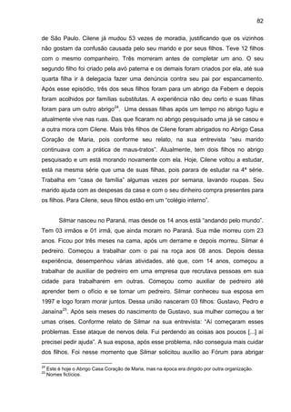 82
de São Paulo. Cilene já mudou 53 vezes de moradia, justificando que os vizinhos
não gostam da confusão causada pelo seu marido e por seus filhos. Teve 12 filhos
com o mesmo companheiro. Três morreram antes de completar um ano. O seu
segundo filho foi criado pela avó paterna e os demais foram criados por ela, até sua
quarta filha ir à delegacia fazer uma denúncia contra seu pai por espancamento.
Após esse episódio, três dos seus filhos foram para um abrigo da Febem e depois
foram acolhidos por famílias substitutas. A experiência não deu certo e suas filhas
foram para um outro abrigo24
. Uma dessas filhas após um tempo no abrigo fugiu e
atualmente vive nas ruas. Das que ficaram no abrigo pesquisado uma já se casou e
a outra mora com Cilene. Mais três filhos de Cilene foram abrigados no Abrigo Casa
Coração de Maria, pois conforme seu relato, na sua entrevista “seu marido
continuava com a prática de maus-tratos”. Atualmente, tem dois filhos no abrigo
pesquisado e um está morando novamente com ela. Hoje, Cilene voltou a estudar,
está na mesma série que uma de suas filhas, pois parara de estudar na 4ª série.
Trabalha em “casa de família” algumas vezes por semana, lavando roupas. Seu
marido ajuda com as despesas da casa e com o seu dinheiro compra presentes para
os filhos. Para Cilene, seus filhos estão em um “colégio interno”.
Silmar nasceu no Paraná, mas desde os 14 anos está “andando pelo mundo”.
Tem 03 irmãos e 01 irmã, que ainda moram no Paraná. Sua mãe morreu com 23
anos. Ficou por três meses na cama, após um derrame e depois morreu. Silmar é
pedreiro. Começou a trabalhar com o pai na roça aos 08 anos. Depois dessa
experiência, desempenhou várias atividades, até que, com 14 anos, começou a
trabalhar de auxiliar de pedreiro em uma empresa que recrutava pessoas em sua
cidade para trabalharem em outras. Começou como auxiliar de pedreiro até
aprender bem o ofício e se tornar um pedreiro. Silmar conheceu sua esposa em
1997 e logo foram morar juntos. Dessa união nasceram 03 filhos: Gustavo, Pedro e
Janaína25
. Após seis meses do nascimento de Gustavo, sua mulher começou a ter
umas crises. Conforme relato de Silmar na sua entrevista: “Aí começaram esses
problemas. Esse ataque de nervos dela. Fui perdendo as coisas aos poucos [...] aí
precisei pedir ajuda”. A sua esposa, após esse problema, não conseguia mais cuidar
dos filhos. Foi nesse momento que Silmar solicitou auxílio ao Fórum para abrigar
24
Este é hoje o Abrigo Casa Coração de Maria, mas na época era dirigido por outra organização.
25
Nomes fictícios.
 