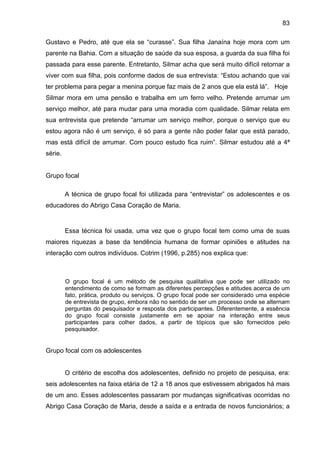 83
Gustavo e Pedro, até que ela se “curasse”. Sua filha Janaína hoje mora com um
parente na Bahia. Com a situação de saúde da sua esposa, a guarda da sua filha foi
passada para esse parente. Entretanto, Silmar acha que será muito difícil retornar a
viver com sua filha, pois conforme dados de sua entrevista: “Estou achando que vai
ter problema para pegar a menina porque faz mais de 2 anos que ela está lá”. Hoje
Silmar mora em uma pensão e trabalha em um ferro velho. Pretende arrumar um
serviço melhor, até para mudar para uma moradia com qualidade. Silmar relata em
sua entrevista que pretende “arrumar um serviço melhor, porque o serviço que eu
estou agora não é um serviço, é só para a gente não poder falar que está parado,
mas está difícil de arrumar. Com pouco estudo fica ruim”. Silmar estudou até a 4ª
série.
Grupo focal
A técnica de grupo focal foi utilizada para “entrevistar” os adolescentes e os
educadores do Abrigo Casa Coração de Maria.
Essa técnica foi usada, uma vez que o grupo focal tem como uma de suas
maiores riquezas a base da tendência humana de formar opiniões e atitudes na
interação com outros indivíduos. Cotrim (1996, p.285) nos explica que:
O grupo focal é um método de pesquisa qualitativa que pode ser utilizado no
entendimento de como se formam as diferentes percepções e atitudes acerca de um
fato, prática, produto ou serviços. O grupo focal pode ser considerado uma espécie
de entrevista de grupo, embora não no sentido de ser um processo onde se alternam
perguntas do pesquisador e resposta dos participantes. Diferentemente, a essência
do grupo focal consiste justamente em se apoiar na interação entre seus
participantes para colher dados, a partir de tópicos que são fornecidos pelo
pesquisador.
Grupo focal com os adolescentes
O critério de escolha dos adolescentes, definido no projeto de pesquisa, era:
seis adolescentes na faixa etária de 12 a 18 anos que estivessem abrigados há mais
de um ano. Esses adolescentes passaram por mudanças significativas ocorridas no
Abrigo Casa Coração de Maria, desde a saída e a entrada de novos funcionários; a
 