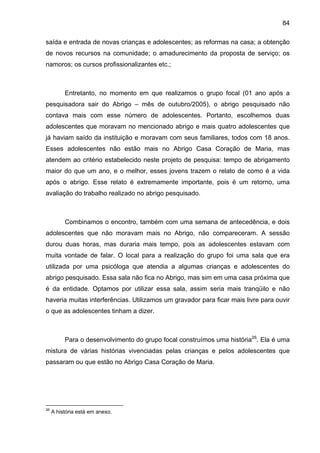 84
saída e entrada de novas crianças e adolescentes; as reformas na casa; a obtenção
de novos recursos na comunidade; o amadurecimento da proposta de serviço; os
namoros; os cursos profissionalizantes etc.;
Entretanto, no momento em que realizamos o grupo focal (01 ano após a
pesquisadora sair do Abrigo – mês de outubro/2005), o abrigo pesquisado não
contava mais com esse número de adolescentes. Portanto, escolhemos duas
adolescentes que moravam no mencionado abrigo e mais quatro adolescentes que
já haviam saído da instituição e moravam com seus familiares, todos com 18 anos.
Esses adolescentes não estão mais no Abrigo Casa Coração de Maria, mas
atendem ao critério estabelecido neste projeto de pesquisa: tempo de abrigamento
maior do que um ano, e o melhor, esses jovens trazem o relato de como é a vida
após o abrigo. Esse relato é extremamente importante, pois é um retorno, uma
avaliação do trabalho realizado no abrigo pesquisado.
Combinamos o encontro, também com uma semana de antecedência, e dois
adolescentes que não moravam mais no Abrigo, não compareceram. A sessão
durou duas horas, mas duraria mais tempo, pois as adolescentes estavam com
muita vontade de falar. O local para a realização do grupo foi uma sala que era
utilizada por uma psicóloga que atendia a algumas crianças e adolescentes do
abrigo pesquisado. Essa sala não fica no Abrigo, mas sim em uma casa próxima que
é da entidade. Optamos por utilizar essa sala, assim seria mais tranqüilo e não
haveria muitas interferências. Utilizamos um gravador para ficar mais livre para ouvir
o que as adolescentes tinham a dizer.
Para o desenvolvimento do grupo focal construímos uma história26
. Ela é uma
mistura de várias histórias vivenciadas pelas crianças e pelos adolescentes que
passaram ou que estão no Abrigo Casa Coração de Maria.
26
A história está em anexo.
 