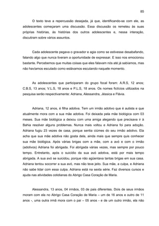 85
O texto teve a repercussão desejada, já que, identificando-se com ele, as
adolescentes começaram uma discussão. Essa discussão os remeteu às suas
próprias histórias, às histórias dos outros adolescentes e, nessa interação,
discutiram sobre vários assuntos.
Cada adolescente pegava o gravador e agia como se estivesse desabafando,
falando algo que nunca tiveram a oportunidade de expressar. E isso nos emocionou
bastante. Percebemos que muitas coisas que eles falavam nós até já sabíamos, mas
não havíamos escutado como estávamos escutando naquele momento.
As adolescentes que participaram do grupo focal foram: A.R.S, 12 anos;
C.B.S, 13 anos; V.L.S, 18 anos e P.L.S, 18 anos. Os nomes fictícios utilizados na
pesquisa serão respectivamente: Adriana, Alessandra, Jéssica e Flávia.
Adriana, 12 anos, é filha adotiva. Tem um irmão adotivo que é autista e que
atualmente mora com a sua mãe adotiva. Foi deixada pela mãe biológica com 03
meses. Sua mãe biológica a deixou com uma amiga alegando que precisava ir à
Bahia resolver alguns problemas. Nunca mais voltou e Adriana foi para adoção.
Adriana fugiu 23 vezes de casa, porque sentia ciúmes do seu irmão adotivo. Ela
acha que sua mãe adotiva não gosta dela, ainda mais que sempre quis conhecer
sua mãe biológica. Após várias brigas com a mãe, com a avó e com o irmão
(adotivos) Adriana foi abrigada. Foi abrigada várias vezes, mas sempre por pouco
tempo. Entretanto, após o suicídio da sua avó adotiva, está por mais tempo
abrigada. A sua avó se suicidou, porque não agüentava tantas brigas em sua casa.
Adriana tentou socorrer a sua avó, mas não teve jeito. Sua mãe, a culpa, e Adriana
não sabe lidar com essa culpa. Adriana está na sexta série. Faz diversos cursos e
ajuda nas atividades cotidianas do Abrigo Casa Coração de Maria.
Alessandra, 13 anos, 04 irmãos, 03 de pais diferentes. Dois de seus irmãos
moram com ela no Abrigo Casa Coração de Maria – um de 16 anos e outro de 11
anos -, uma outra irmã mora com o pai – 05 anos - e de um outro irmão, ela não
 