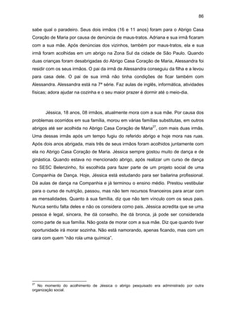 86
sabe qual o paradeiro. Seus dois irmãos (16 e 11 anos) foram para o Abrigo Casa
Coração de Maria por causa de denúncia de maus-tratos. Adriana e sua irmã ficaram
com a sua mãe. Após denúncias dos vizinhos, também por maus-tratos, ela e sua
irmã foram acolhidas em um abrigo na Zona Sul da cidade de São Paulo. Quando
duas crianças foram desabrigadas do Abrigo Casa Coração de Maria, Alessandra foi
residir com os seus irmãos. O pai da irmã de Alessandra conseguiu da filha e a levou
para casa dele. O pai de sua irmã não tinha condições de ficar também com
Alessandra. Alessandra está na 7ª série. Faz aulas de inglês, informática, atividades
físicas; adora ajudar na cozinha e o seu maior prazer é dormir até o meio-dia.
Jéssica, 18 anos, 08 irmãos, atualmente mora com a sua mãe. Por causa dos
problemas ocorridos em sua família, morou em várias famílias substitutas, em outros
abrigos até ser acolhida no Abrigo Casa Coração de Maria27
, com mais duas irmãs.
Uma dessas irmãs após um tempo fugiu do referido abrigo e hoje mora nas ruas.
Após dois anos abrigada, mais três de seus irmãos foram acolhidos juntamente com
ela no Abrigo Casa Coração de Maria. Jéssica sempre gostou muito de dança e de
ginástica. Quando estava no mencionado abrigo, após realizar um curso de dança
no SESC Belenzinho, foi escolhida para fazer parte de um projeto social de uma
Companhia de Dança. Hoje, Jéssica está estudando para ser bailarina profissional.
Dá aulas de dança na Companhia e já terminou o ensino médio. Prestou vestibular
para o curso de nutrição, passou, mas não tem recursos financeiros para arcar com
as mensalidades. Quanto à sua família, diz que não tem vínculo com os seus pais.
Nunca sentiu falta deles e não os considera como pais. Jéssica acredita que se uma
pessoa é legal, sincera, lhe dá conselho, lhe dá bronca, já pode ser considerada
como parte de sua família. Não gosta de morar com a sua mãe. Diz que quando tiver
oportunidade irá morar sozinha. Não está namorando, apenas ficando, mas com um
cara com quem “não rola uma química”.
27
No momento do acolhimento de Jéssica o abrigo pesquisado era administrado por outra
organização social.
 