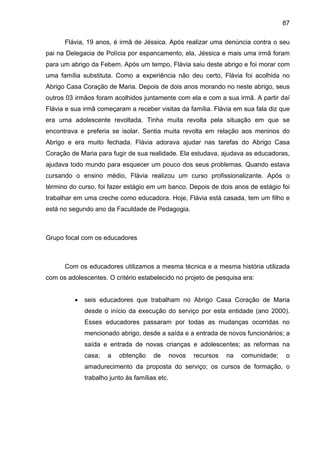 87
Flávia, 19 anos, é irmã de Jéssica. Após realizar uma denúncia contra o seu
pai na Delegacia de Polícia por espancamento, ela, Jéssica e mais uma irmã foram
para um abrigo da Febem. Após um tempo, Flávia saiu deste abrigo e foi morar com
uma família substituta. Como a experiência não deu certo, Flávia foi acolhida no
Abrigo Casa Coração de Maria. Depois de dois anos morando no neste abrigo, seus
outros 03 irmãos foram acolhidos juntamente com ela e com a sua irmã. A partir daí
Flávia e sua irmã começaram a receber visitas da família. Flávia em sua fala diz que
era uma adolescente revoltada. Tinha muita revolta pela situação em que se
encontrava e preferia se isolar. Sentia muita revolta em relação aos meninos do
Abrigo e era muito fechada. Flávia adorava ajudar nas tarefas do Abrigo Casa
Coração de Maria para fugir de sua realidade. Ela estudava, ajudava as educadoras,
ajudava todo mundo para esquecer um pouco dos seus problemas. Quando estava
cursando o ensino médio, Flávia realizou um curso profissionalizante. Após o
término do curso, foi fazer estágio em um banco. Depois de dois anos de estágio foi
trabalhar em uma creche como educadora. Hoje, Flávia está casada, tem um filho e
está no segundo ano da Faculdade de Pedagogia.
Grupo focal com os educadores
Com os educadores utilizamos a mesma técnica e a mesma história utilizada
com os adolescentes. O critério estabelecido no projeto de pesquisa era:
• seis educadores que trabalham no Abrigo Casa Coração de Maria
desde o início da execução do serviço por esta entidade (ano 2000).
Esses educadores passaram por todas as mudanças ocorridas no
mencionado abrigo, desde a saída e a entrada de novos funcionários; a
saída e entrada de novas crianças e adolescentes; as reformas na
casa; a obtenção de novos recursos na comunidade; o
amadurecimento da proposta do serviço; os cursos de formação, o
trabalho junto às famílias etc.
 