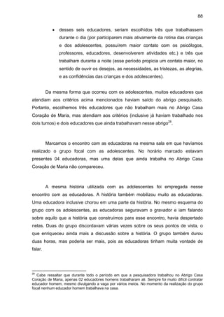 88
• desses seis educadores, seriam escolhidos três que trabalhassem
durante o dia (por participarem mais ativamente da rotina das crianças
e dos adolescentes, possuírem maior contato com os psicólogos,
professores, educadores, desenvolverem atividades etc.) e três que
trabalham durante a noite (esse período propicia um contato maior, no
sentido de ouvir os desejos, as necessidades, as tristezas, as alegrias,
e as confidências das crianças e dos adolescentes).
Da mesma forma que ocorreu com os adolescentes, muitos educadores que
atendiam aos critérios acima mencionados haviam saído do abrigo pesquisado.
Portanto, escolhemos três educadores que não trabalham mais no Abrigo Casa
Coração de Maria, mas atendiam aos critérios (inclusive já haviam trabalhado nos
dois turnos) e dois educadores que ainda trabalhavam nesse abrigo28
.
Marcamos o encontro com as educadoras na mesma sala em que havíamos
realizado o grupo focal com as adolescentes. No horário marcado estavam
presentes 04 educadoras, mas uma delas que ainda trabalha no Abrigo Casa
Coração de Maria não compareceu.
A mesma história utilizada com as adolescentes foi empregada nesse
encontro com as educadoras. A história também mobilizou muito as educadoras.
Uma educadora inclusive chorou em uma parte da história. No mesmo esquema do
grupo com os adolescentes, as educadoras seguravam o gravador e iam falando
sobre aquilo que a história que construímos para esse encontro, havia despertado
nelas. Duas do grupo discordavam várias vezes sobre os seus pontos de vista, o
que enriqueceu ainda mais a discussão sobre a história. O grupo também durou
duas horas, mas poderia ser mais, pois as educadoras tinham muita vontade de
falar.
28
Cabe ressaltar que durante todo o período em que a pesquisadora trabalhou no Abrigo Casa
Coração de Maria, apenas 02 educadores homens trabalharam ali. Sempre foi muito difícil contratar
educador homem, mesmo divulgando a vaga por vários meios. No momento da realização do grupo
focal nenhum educador homem trabalhava na casa.
 