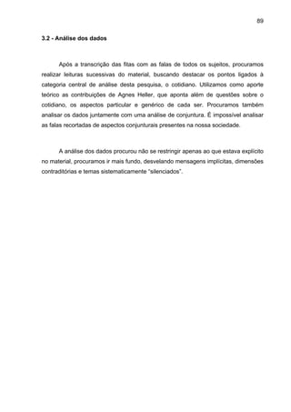 89
3.2 - Análise dos dados
Após a transcrição das fitas com as falas de todos os sujeitos, procuramos
realizar leituras sucessivas do material, buscando destacar os pontos ligados à
categoria central de análise desta pesquisa, o cotidiano. Utilizamos como aporte
teórico as contribuições de Agnes Heller, que aponta além de questões sobre o
cotidiano, os aspectos particular e genérico de cada ser. Procuramos também
analisar os dados juntamente com uma análise de conjuntura. É impossível analisar
as falas recortadas de aspectos conjunturais presentes na nossa sociedade.
A análise dos dados procurou não se restringir apenas ao que estava explícito
no material, procuramos ir mais fundo, desvelando mensagens implícitas, dimensões
contraditórias e temas sistematicamente “silenciados”.
 