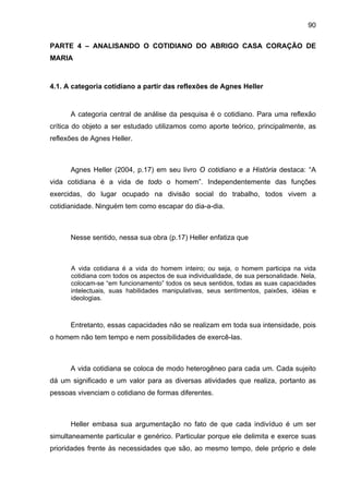 90
PARTE 4 – ANALISANDO O COTIDIANO DO ABRIGO CASA CORAÇÃO DE
MARIA
4.1. A categoria cotidiano a partir das reflexões de Agnes Heller
A categoria central de análise da pesquisa é o cotidiano. Para uma reflexão
crítica do objeto a ser estudado utilizamos como aporte teórico, principalmente, as
reflexões de Agnes Heller.
Agnes Heller (2004, p.17) em seu livro O cotidiano e a História destaca: “A
vida cotidiana é a vida de todo o homem”. Independentemente das funções
exercidas, do lugar ocupado na divisão social do trabalho, todos vivem a
cotidianidade. Ninguém tem como escapar do dia-a-dia.
Nesse sentido, nessa sua obra (p.17) Heller enfatiza que
A vida cotidiana é a vida do homem inteiro; ou seja, o homem participa na vida
cotidiana com todos os aspectos de sua individualidade, de sua personalidade. Nela,
colocam-se “em funcionamento” todos os seus sentidos, todas as suas capacidades
intelectuais, suas habilidades manipulativas, seus sentimentos, paixões, idéias e
ideologias.
Entretanto, essas capacidades não se realizam em toda sua intensidade, pois
o homem não tem tempo e nem possibilidades de exercê-las.
A vida cotidiana se coloca de modo heterogêneo para cada um. Cada sujeito
dá um significado e um valor para as diversas atividades que realiza, portanto as
pessoas vivenciam o cotidiano de formas diferentes.
Heller embasa sua argumentação no fato de que cada indivíduo é um ser
simultaneamente particular e genérico. Particular porque ele delimita e exerce suas
prioridades frente às necessidades que são, ao mesmo tempo, dele próprio e dele
 