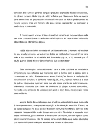 91
como ser. Ele é um ser genérico porque é produto e expressão das relações sociais,
do gênero humano. Heller (op.cit., p.20) enfatiza que “Basta uma folha de árvore
para lermos nela as propriedades essenciais de todas as folhas pertencentes ao
mesmo gênero; mas um homem não pode jamais representar ou expressar a
essência da humanidade”.
O homem como um ser único e irrepetível converte-se num complexo cada
vez mais complexo frente à realidade social vivida e às capacidades individuais
adquiridas para lidar com as coisas.
Todos nós nascemos inseridos em uma cotidianidade. O homem, no decorrer
do seu amadurecimento, vai adquirindo todas as habilidades imprescindíveis para
viver a vida cotidiana da sociedade. Por isso Heller (op.cit., p.18) ressalta que “É
adulto quem é capaz de viver por si mesmo a sua cotidianidade”.
Essa assimilação “amadurecimento” para a vida cotidiana se estabelece
primeiramente nas relações que mantemos com a família, com a escola, com a
comunidade ao redor. Posteriormente, essas instituições fazem a mediação do
indivíduo com o mundo, e, conforme Heller (op.cit., p.19), “com as normas e a ética
de outras integrações maiores”, para que ele possa manter-se autonomamente,
vivenciando situações que saem da dimensão do grupo humano comunitário,
movendo-se no ambiente da sociedade em geral e, além disso, movendo por vezes
esse ambiente.
Mesmo diante da complexidade que envolve a vida cotidiana, para muitos ela
é vista apenas como um espaço de repetição e de alienação, sem vida. É como se
as ações realizadas no dia-a-dia não tivessem nenhuma importância, como se tudo
passasse desapercebido e não tivesse nenhum valor. No abrigo, o educador com
esses sentimentos, passa também a desenvolver uma rotina, que tem apenas como
objetivo cumprir horários. Não há espaço para a criatividade, para outras atividades
que sejam mais prazerosas para as crianças e para os adolescentes.
 