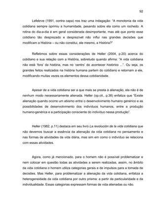 92
Lefebrve (1991, contra capa) nos traz uma indagação: “A monotonia da vida
cotidiana sempre oprimiu a humanidade, pesando sobre ela como um rochedo. A
rotina do dia-a-dia é em geral considerada desimportante, mas até que ponto esse
cotidiano tão desprezado e desprezível não influi nas grandes decisões que
modificam a História – ou não constitui, ele mesmo, a História?”
Refletimos sobre essas considerações de Heller (2004, p.20) acerca do
cotidiano e sua relação com a História, sobretudo quando afirma: “A vida cotidiana
não está ‘fora’ da história, mas no ‘centro’ do acontecer histórico ...”. Ou seja, os
grandes feitos realizados na história humana partem do cotidiano e retornam a ele,
modificando muitas vezes os elementos dessa cotidianidade.
Apesar de a vida cotidiana ser a que mais se presta à alienação, ela não é de
nenhum modo necessariamente alienada. Heller (op.cit., p.38) enfatiza que “Existe
alienação quando ocorre um abismo entre o desenvolvimento humano genérico e as
possibilidades de desenvolvimento dos indivíduos humanos, entre a produção
humano-genérica e a participação consciente do indivíduo nessa produção”.
Heller (1982, p.11) destaca em seu livro La revolución de la vida cotidiana que
não devemos buscar a essência da alienação da vida cotidiana no pensamento e
nas formas de atividades da vida diária, mas sim em como o indivíduo se relaciona
com essas atividades.
Agora, como já mencionado, para o homem não é possível problematizar e
nem colocar em questão todas as atividades a serem realizadas, assim, no âmbito
da vida cotidiana o homem utiliza categorias gerais e de impulsos para a tomada de
decisões. Mas Heller, para problematizar a alienação da vida cotidiana, enfatiza a
heterogeneidade da vida cotidiana por outro prisma: a partir da particularidade e da
individualidade. Essas categorias expressam formas de vida alienadas ou não.
 