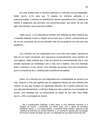 93
Em uma análise entre o indivíduo particular e o indivíduo na sua integridade,
Heller (op.cit., p.12) situa que “O objetivo do indivíduo particular é a
autoconservação; o indivíduo se identifica de maneira espontânea com o sistema de
hábitos e exigências que permitem sua autoconservação, que fazem de sua vida
algo mais cômodo e sem possíveis conflitos”.
Heller (op.cit., p.12) utilizando-se também das reflexões de Marx enfatiza que
“o trabalho alienado inverte a relação de tal modo que o homem, precisamente por
ser um ser consciente, faz de sua atividade vital, de sua essência um meio para sua
existência”.
Já o indivíduo em sua integridade toma a sua vida como objeto. Apropria-se
dela de um modo consciente, pois assume-se conscientemente como membro de
uma espécie. Heller enfatiza que o fato de assumir-se conscientemente não é uma
simples expressão de insatisfação com a vida, com o destino, mas uma interação
entre o indivíduo e o seu mundo. Uma interação que produz uma auto-consciência,
que é a consciência de si, mediada pela consciência da espécie.
Assim, só o indivíduo em sua integridade tem a possibilidade de conduzir sua
vida. Conduzir a vida não significa que as categorias básicas da vida cotidiana não
existam, só que elas recebem um significado diferente. Se o homem particular vive
sua vida espontaneamente, o indivíduo dirige sua vida a partir de uma concepção de
mundo, uma ideologia que vai direcionando as ações de sua vida. Para Heller
(op.cit., p.16), a concepção de mundo:
... não é simplesmente ideologia, é além disso, é uma ideologia individual; é a
imagem de mundo – construída, em último caso, com a ajuda de conceitos
filosóficos, éticos – [...] E nessa medida – e somente nessa medida – assume a vida
cotidiana do indivíduo um caráter filosófico [...] o indivíduo é guiado pela concepção
de mundo na tarefa de dirigir sua vida, na ordenação da sua própria forma de viver.
 