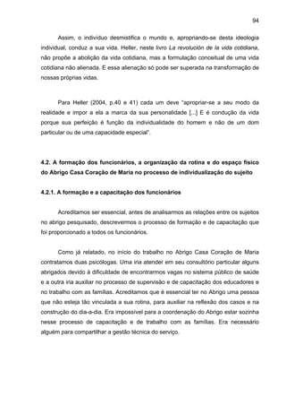 94
Assim, o indivíduo desmistifica o mundo e, apropriando-se desta ideologia
individual, conduz a sua vida. Heller, neste livro La revolución de la vida cotidiana,
não propõe a abolição da vida cotidiana, mas a formulação conceitual de uma vida
cotidiana não alienada. E essa alienação só pode ser superada na transformação de
nossas próprias vidas.
Para Heller (2004, p.40 e 41) cada um deve “apropriar-se a seu modo da
realidade e impor a ela a marca da sua personalidade [...] E é condução da vida
porque sua perfeição é função da individualidade do homem e não de um dom
particular ou de uma capacidade especial”.
4.2. A formação dos funcionários, a organização da rotina e do espaço físico
do Abrigo Casa Coração de Maria no processo de individualização do sujeito
4.2.1. A formação e a capacitação dos funcionários
Acreditamos ser essencial, antes de analisarmos as relações entre os sujeitos
no abrigo pesquisado, descrevermos o processo de formação e de capacitação que
foi proporcionado a todos os funcionários.
Como já relatado, no início do trabalho no Abrigo Casa Coração de Maria
contratamos duas psicólogas. Uma iria atender em seu consultório particular alguns
abrigados devido à dificuldade de encontrarmos vagas no sistema público de saúde
e a outra iria auxiliar no processo de supervisão e de capacitação dos educadores e
no trabalho com as famílias. Acreditamos que é essencial ter no Abrigo uma pessoa
que não esteja tão vinculada a sua rotina, para auxiliar na reflexão dos casos e na
construção do dia-a-dia. Era impossível para a coordenação do Abrigo estar sozinha
nesse processo de capacitação e de trabalho com as famílias. Era necessário
alguém para compartilhar a gestão técnica do serviço.
 