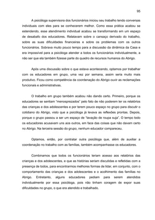 95
A psicóloga supervisora dos funcionários iniciou seu trabalho tendo conversas
individuais com eles para se conhecerem melhor. Como essa prática acabou se
estendendo, esse atendimento individual acabou se transformando em um espaço
de desabafo dos educadores. Relatavam sobre o cansaço derivado do trabalho,
sobre as suas dificuldades financeiras e sobre os problemas com os outros
funcionários. Sobrava muito pouco tempo para a discussão da dinâmica da Casa e
era impossível para a psicóloga atender a todos os funcionários individualmente, a
não ser que ela também fizesse parte do quadro de recursos humanos do Abrigo.
Após uma discussão sobre o que estava acontecendo, optamos por trabalhar
com os educadores em grupo, uma vez por semana, assim seria muito mais
produtivo. Ficou como competência da coordenação do Abrigo ouvir as reclamações
funcionais e administrativas.
O trabalho em grupo também acabou não dando certo. Primeiro, porque os
educadores se sentiam “menosprezados” pelo fato de não poderem ler os relatórios
das crianças e dos adolescentes e por terem pouco espaço no grupo para discutir o
cotidiano do Abrigo, visto que a psicóloga já levava as reflexões prontas. Depois,
porque o grupo passou a ser um espaço de “lavação de roupa suja”. O tempo todo
os educadores acusavam uns aos outros, em face das coisas que não davam certo
no Abrigo. Na terceira sessão do grupo, nenhum educador compareceu.
Optamos, então, por contratar outra psicóloga que, além de auxiliar a
coordenação no trabalho com as famílias, também acompanhasse os educadores.
Combinamos que todos os funcionários teriam acesso aos relatórios das
crianças e dos adolescentes, e que as histórias seriam discutidas e refletidas com a
presença de todos, para encontrarmos melhores formas de lidar, em conjunto, com o
comportamento das crianças e dos adolescentes e o acolhimento das famílias no
Abrigo. Entretanto, alguns educadores pediam para serem atendidos
individualmente por essa psicóloga, pois não tinham coragem de expor suas
dificuldades no grupo, o que era atendido e trabalhado.
 