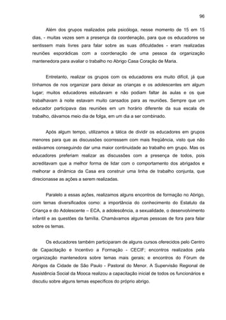 96
Além dos grupos realizados pela psicóloga, nesse momento de 15 em 15
dias, - muitas vezes sem a presença da coordenação, para que os educadores se
sentissem mais livres para falar sobre as suas dificuldades - eram realizadas
reuniões esporádicas com a coordenação de uma pessoa da organização
mantenedora para avaliar o trabalho no Abrigo Casa Coração de Maria.
Entretanto, realizar os grupos com os educadores era muito difícil, já que
tínhamos de nos organizar para deixar as crianças e os adolescentes em algum
lugar; muitos educadores estudavam e não podiam faltar às aulas e os que
trabalhavam à noite estavam muito cansados para as reuniões. Sempre que um
educador participava das reuniões em um horário diferente da sua escala de
trabalho, dávamos meio dia de folga, em um dia a ser combinado.
Após algum tempo, utilizamos a tática de dividir os educadores em grupos
menores para que as discussões ocorressem com mais freqüência, visto que não
estávamos conseguindo dar uma maior continuidade ao trabalho em grupo. Mas os
educadores preferiam realizar as discussões com a presença de todos, pois
acreditavam que a melhor forma de lidar com o comportamento dos abrigados e
melhorar a dinâmica da Casa era construir uma linha de trabalho conjunta, que
direcionasse as ações a serem realizadas.
Paralelo a essas ações, realizamos alguns encontros de formação no Abrigo,
com temas diversificados como: a importância do conhecimento do Estatuto da
Criança e do Adolescente – ECA, a adolescência, a sexualidade, o desenvolvimento
infantil e as questões da família. Chamávamos algumas pessoas de fora para falar
sobre os temas.
Os educadores também participaram de alguns cursos oferecidos pelo Centro
de Capacitação e Incentivo a Formação - CECIF; encontros realizados pela
organização mantenedora sobre temas mais gerais; e encontros do Fórum de
Abrigos da Cidade de São Paulo - Pastoral do Menor. A Supervisão Regional de
Assistência Social da Mooca realizou a capacitação inicial de todos os funcionários e
discutiu sobre alguns temas específicos do próprio abrigo.
 
