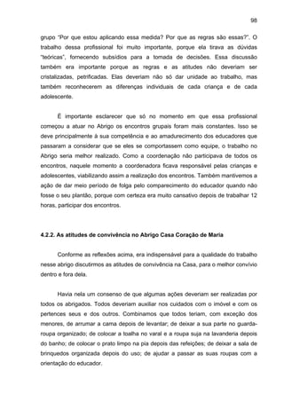 98
grupo “Por que estou aplicando essa medida? Por que as regras são essas?”. O
trabalho dessa profissional foi muito importante, porque ela tirava as dúvidas
“teóricas”, fornecendo subsídios para a tomada de decisões. Essa discussão
também era importante porque as regras e as atitudes não deveriam ser
cristalizadas, petrificadas. Elas deveriam não só dar unidade ao trabalho, mas
também reconhecerem as diferenças individuais de cada criança e de cada
adolescente.
É importante esclarecer que só no momento em que essa profissional
começou a atuar no Abrigo os encontros grupais foram mais constantes. Isso se
deve principalmente à sua competência e ao amadurecimento dos educadores que
passaram a considerar que se eles se comportassem como equipe, o trabalho no
Abrigo seria melhor realizado. Como a coordenação não participava de todos os
encontros, naquele momento a coordenadora ficava responsável pelas crianças e
adolescentes, viabilizando assim a realização dos encontros. Também mantivemos a
ação de dar meio período de folga pelo comparecimento do educador quando não
fosse o seu plantão, porque com certeza era muito cansativo depois de trabalhar 12
horas, participar dos encontros.
4.2.2. As atitudes de convivência no Abrigo Casa Coração de Maria
Conforme as reflexões acima, era indispensável para a qualidade do trabalho
nesse abrigo discutirmos as atitudes de convivência na Casa, para o melhor convívio
dentro e fora dela.
Havia nela um consenso de que algumas ações deveriam ser realizadas por
todos os abrigados. Todos deveriam auxiliar nos cuidados com o imóvel e com os
pertences seus e dos outros. Combinamos que todos teriam, com exceção dos
menores, de arrumar a cama depois de levantar; de deixar a sua parte no guarda-
roupa organizado; de colocar a toalha no varal e a roupa suja na lavanderia depois
do banho; de colocar o prato limpo na pia depois das refeições; de deixar a sala de
brinquedos organizada depois do uso; de ajudar a passar as suas roupas com a
orientação do educador.
 