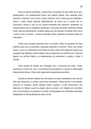 99
Para as demais atividades, construímos uma tabela em que cada dia os pré-
adolescentes e os adolescentes tinham que realizar tarefas, sem distinção entre
meninos e meninas, como: lavar a louça; colocar e tirar a mesa para as refeições e
limpar o chão; limpar algumas dependências da Casa com o auxílio de um
funcionário; colocar o lixo na rua. Essas atividades não deveriam “atrapalhar” os
compromissos que os abrigados realizavam, mas todos deveriam colaborar. Muitas
vezes, eles se prontificavam a realizar ações que não estavam na tabela como: lavar
a perua; lavar o quintal – nesses momentos todos acabavam tomando banho de
mangueira.
Todos sem exceção adoravam ficar na cozinha. Além de gostarem de ficar
batendo papo com a cozinheira, adoravam aprender a cozinhar. Tanto, que muitas
vezes, o suco e a sobremesa eram feitos por eles, assim como algumas ações para
o preparo das refeições (cortar cebola, lavar os legumes e as verduras etc.). Quando
alguém da cozinha faltava, os adolescentes se propunham a ajudar a fazer a
comida.
Essa escala de tarefas era realizada com a presença de todos. Todos
ajudavam a construí-la, com a incumbência de perceberem o quanto a colaboração
deles poderia deixar a Casa mais organizada e agradável para todos.
Quanto às demais atitudes de convivência na Casa, sentávamos uma vez por
mês para discuti-las, ou antes, caso fosse necessário. Todos davam a sua opinião,
inclusive as crianças. Essas atitudes diziam respeito a como deveríamos nos
relacionar no Abrigo: quanto às regras para as saídas, com relação aos encontros
com os namorados e à presença na escola, à participação nas atividades oferecidas
(respeitando a individualidade de cada um) etc.
 