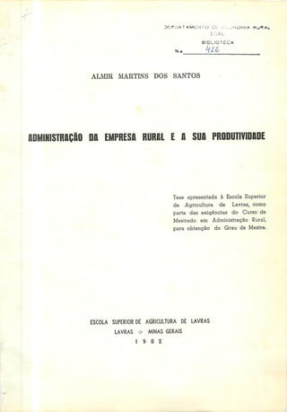 DEPARTAMENTO Ot. L;.-^NÜM1A KuKAL
LoAL
N.»
BIBLIOTECA
ALMIR MARTINS DOS SANTOS
ADMINISTRAÇÃO DA EMPRESA RURAL E A SUA PRODUTIVIDADE
Tese apresentada à Escola Superior
de Agricultura de Lavras, como
parte das exigências do Curso de
Mestrado em Administração Rural,
para obtenção do Grau de Mestre.
ESCOLA SUPERIOR DE AGRICULTURA DE LAVRAS
LAVRAS -:- MINAS GERAIS
19 8 2
 