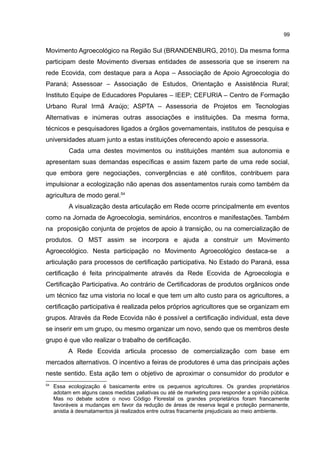99
Movimento Agroecológico na Região Sul (BRANDENBURG, 2010). Da mesma forma
participam deste Movimento diversas entidades de assessoria que se inserem na
rede Ecovida, com destaque para a Aopa – Associação de Apoio Agroecologia do
Paraná; Assessoar – Associação de Estudos, Orientação e Assistência Rural;
Instituto Equipe de Educadores Populares – IEEP; CEFURIA – Centro de Formação
Urbano Rural Irmã Araújo; ASPTA – Assessoria de Projetos em Tecnologias
Alternativas e inúmeras outras associações e instituições. Da mesma forma,
técnicos e pesquisadores ligados a órgãos governamentais, institutos de pesquisa e
universidades atuam junto a estas instituições oferecendo apoio e assessoria.
Cada uma destes movimentos ou instituições mantém sua autonomia e
apresentam suas demandas específicas e assim fazem parte de uma rede social,
que embora gere negociações, convergências e até conflitos, contribuem para
impulsionar a ecologização não apenas dos assentamentos rurais como também da
agricultura de modo geral.54
A visualização desta articulação em Rede ocorre principalmente em eventos
como na Jornada de Agroecologia, seminários, encontros e manifestações. Também
na proposição conjunta de projetos de apoio à transição, ou na comercialização de
produtos. O MST assim se incorpora e ajuda a construir um Movimento
Agroecológico. Nesta participação no Movimento Agroecológico destaca-se a
articulação para processos de certificação participativa. No Estado do Paraná, essa
certificação é feita principalmente através da Rede Ecovida de Agroecologia e
Certificação Participativa. Ao contrário de Certificadoras de produtos orgânicos onde
um técnico faz uma vistoria no local e que tem um alto custo para os agricultores, a
certificação participativa é realizada pelos próprios agricultores que se organizam em
grupos. Através da Rede Ecovida não é possível a certificação individual, esta deve
se inserir em um grupo, ou mesmo organizar um novo, sendo que os membros deste
grupo é que vão realizar o trabalho de certificação.
A Rede Ecovida articula processo de comercialização com base em
mercados alternativos. O incentivo a feiras de produtores é uma das principais ações
neste sentido. Esta ação tem o objetivo de aproximar o consumidor do produtor e
54
Essa ecologização é basicamente entre os pequenos agricultores. Os grandes proprietários
adotam em alguns casos medidas paliativas ou até de marketing para responder a opinião pública.
Mas no debate sobre o novo Código Florestal os grandes proprietários foram francamente
favoráveis a mudanças em favor da redução de áreas de reserva legal e proteção permanente,
anistia à desmatamentos já realizados entre outras fracamente prejudiciais ao meio ambiente.
 