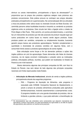 100
diminuir os canais intermediários, principalmente a figura do atravessador55
, e
proporciona que os preços dos produtos orgânicos estejam mais próximos aos
produtos convencionais. Esta prática procura se contrapor aos preços elevados
praticados principalmente em supermercados. Na comercialização têm-se articulado
a troca de produtos entre vários locais no chamado Circuito da Rede Ecovida. Um
caminhão percorre várias localidades levando e trocando ou vendendo os produtos
orgânicos entre os produtores. Este circuito tem feito a ligação entre a cidade de
Porto Alegre e São Paulo. Pelo caminho, em pontos pré-determinados, o caminhão
faz um intercambio de produtos que não são possíveis de produzir naquele lugar por
outros produzidos em outros locais ou mesmo vende alguns produtos. Estes
produtos podem ser vendidos, comprados ou simplesmente trocados, buscando
garantir preços baixos aos produtores agroecológicos. Também complementam a
quantidade e diversidade de produtos vendidos em algumas feiras, com o
consumidor tendo acesso a produtos agroecológicos de outras regiões.
Esta articulação soma forças a fim de demandar políticas e ações dos
órgãos públicos em prol da agroecologia. Essas demandas são feitas de diversas
maneiras, via de regras envolvem mobilizações e pressão sobre as instituições
públicas, articulações políticas, reuniões, que podem ser localizadas no Estado do
Paraná ou em nível nacional.
Abaixo elencamos algumas das principais conquistas do MA, com foco no
Estado do Paraná, mas sem deixar de lado algumas das principais conquistas
nacionais com fortes repercussões neste Estado.
− Articulação do Mercado Institucional, através de venda a órgãos públicos,
principalmente através dos seguintes programas:
− PAA – Programa de Aquisição de Alimentos, este programa é
executado pela CONAB- Companhia Nacional de Abastecimento, e
prevê a compra de produtos alimentícios produzidos pela agricultura
familiar/camponesa, incluindo assentamentos e acampamentos rurais.
O programa trabalha com uma grande diversidade de produtos, não se
limitando a grandes culturas, o que pode estimular a diversificação da
55
Os atravessadores aqui são entendidos como comerciantes que adquirem mercadorias dos
agricultores a preços muito baixos, em geral aproveitando da ingenuidade ou da falta de opções
dos agricultores, para auferirem os maiores lucros possíveis.
 