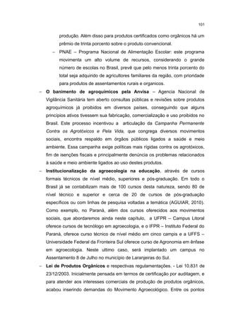 101
produção. Além disso para produtos certificados como orgânicos há um
prêmio de trinta porcento sobre o produto convencional.
− PNAE – Programa Nacional de Alimentação Escolar: este programa
movimenta um alto volume de recursos, considerando o grande
número de escolas no Brasil, prevê que pelo menos trinta porcento do
total seja adquirido de agricultores familiares da região, com prioridade
para produtos de assentamentos rurais e organicos.
− O banimento de agroquímicos pela Anvisa – Agencia Nacional de
Vigilância Sanitária tem aberto consultas públicas e revisões sobre produtos
agroquímicos já proibidos em diversos países, conseguindo que alguns
princípios ativos tivessem sua fabricação, comercialização e uso proibidos no
Brasil. Este processo incentivou a articulação da Campanha Permanente
Contra os Agrotóxicos e Pela Vida, que congrega diversos movimentos
sociais, encontra respaldo em órgãos públicos ligados a saúde e meio
ambiente. Essa campanha exige políticas mais rígidas contra os agrotóxicos,
fim de isenções fiscais e principalmente denúncia os problemas relacionados
à saúde e meio ambiente ligados ao uso destes produtos.
− Institucionalização da agroecologia na educação, através de cursos
formais técnicos de nível médio, superiores e pós-graduação. Em todo o
Brasil já se contabilizam mais de 100 cursos desta natureza, sendo 80 de
nível técnico e superior e cerca de 20 de cursos de pós-graduação
específicos ou com linhas de pesquisa voltadas a temática (AGUIAR, 2010).
Como exemplo, no Paraná, além dos cursos oferecidos aos movimentos
sociais, que abordaremos ainda neste capítulo, a UFPR – Campus Litoral
oferece cursos de tecnólogo em agroecologia, e o IFPR – Instituto Federal do
Paraná, oferece curso técnico de nível médio em cinco campis e a UFFS –
Universidade Federal da Fronteira Sul oferece curso de Agronomia em ênfase
em agroecologia. Neste ultimo caso, será implantado um campus no
Assentamento 8 de Julho no município de Laranjeiras do Sul.
− Lei de Produtos Orgânicos e respectivas regulamentações. - Lei 10.831 de
23/12/2003. Inicialmente pensada em termos de certificação por auditagem, e
para atender aos interesses comerciais de produção de produtos orgânicos,
acabou inserindo demandas do Movimento Agroecológico. Entre os pontos
 