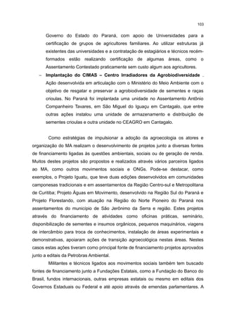 103
Governo do Estado do Paraná, com apoio de Universidades para a
certificação de grupos de agricultores familiares. Ao utilizar estruturas já
existentes das universidades e a contratação de estagiários e técnicos recém-
formados estão realizando certificação de algumas áreas, como o
Assentamento Contestado praticamente sem custo algum aos agricultores.
− Implantação do CIMAS – Centro Irradiadores da Agrobiodiversidade .
Ação desenvolvida em articulação com o Ministério do Meio Ambiente com o
objetivo de resgatar e preservar a agrobiodiversidade de sementes e raças
crioulas. No Paraná foi implantada uma unidade no Assentamento Antônio
Companheiro Tavares, em São Miguel do Iguaçu em Cantagalo, que entre
outras ações instalou uma unidade de armazenamento e distribuição de
sementes crioulas e outra unidade no CEAGRO em Cantagalo.
Como estratégias de impulsionar a adoção da agroecologia os atores e
organização do MA realizam o desenvolvimento de projetos junto a diversas fontes
de financiamento ligadas às questões ambientais, sociais ou de geração de renda.
Muitos destes projetos são propostos e realizados através vários parceiros ligados
ao MA, como outros movimentos sociais e ONGs. Pode-se destacar, como
exemplos, o Projeto Iguatu, que teve duas edições desenvolvidos em comunidades
camponesas tradicionais e em assentamentos da Região Centro-sul e Metropolitana
de Curitiba; Projeto Águas em Movimento, desenvolvido na Região Sul do Paraná e
Projeto Florestando, com atuação na Região do Norte Pioneiro do Paraná nos
assentamentos do município de São Jerônimo da Serra e região. Estes projetos
através do financiamento de atividades como oficinas práticas, seminário,
disponibilização de sementes e insumos orgânicos, pequenos maquinários, viagens
de intercâmbio para troca de conhecimentos, instalação de áreas experimentais e
demonstrativas, apoiaram ações de transição agroecológica nestas áreas. Nestes
casos estas ações tiveram como principal fonte de financiamento projetos aprovados
junto a editais da Petrobras Ambiental.
Militantes e técnicos ligados aos movimentos sociais também tem buscado
fontes de financiamento junto a Fundações Estatais, como a Fundação do Banco do
Brasil, fundos internacionais, outras empresas estatais ou mesmo em editais dos
Governos Estaduais ou Federal e até apoio através de emendas parlamentares. A
 