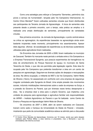 105
Como uma estratégia para reforçar a Campanha “Sementes, patrimônio dos
povos a serviço da humanidade”, lançada pela Via Campesina Internacional, no
Centro Chico Mendes56
foram cultivadas sementes crioulas que foram distribuídas
aos participantes da Terceira Jornada de Agroecologia. A troca de sementes esta
presente desde a primeiro encontro, com o tempo, esta pratica se ampliou e é
realizada uma ampla distribuição de sementes, principalmente de variedades
crioulas.
Nos primeiros encontros da Jornada de Agroecologia, o ponto central estava
na crítica ao agronegócio. As experiências baseadas na agroecologia ainda eram
bastante incipientes neste momento, principalmente nos assentamentos. Apesar
disto algumas oficinas de socialização de experiências ou de técnicas sustentáveis
utilizadas pelos agricultores foram realizadas.
Os Encontros das Jornadas de 2005 a 2008, foram realizadas no município
de Cascavel. Também foi marcante neste período o embate entre a Via Campesina e
a Empresa Transnacional Syngenta, que possuía experimentos de transgênicos na
área de amortecimento do Parque Nacional do Iguaçu no município de Santa
Terezinha do Oeste, o que não era permitida pela legislação vigente. Esta área foi
ocupada pela Via Campesina que pretendia transformar a área em um centro de
pesquisa em agroecologia. Seguiram-se diversas ações de despejos e reocupações
da área. Na última ocupação, o militante do MST e da Via Campesina, Valmir Motta
de Oliveira ( Keno), foi assassinado em confronto com uma empresa de segurança
irregular contratada pela Syngenta do Brasil. Uma ampla pressão dos movimentos
sociais, incluindo mobilizações internacionais sobre a sede da empresa na Suíça, e
a pressão do Governo do Paraná, que por diversas vezes tentou desapropriar a
área, fez a empresa doar a área para o próprio Governo, que implantou uma
unidade de pesquisa para agroecologia e agricultura familiar sob responsabilidade
do IAPAR – Instituto Agronômico do Paraná e que foi batizada como Centro do
Ensino e Pesquisa em Agroecologia Valmir Mota de Oliveira.
Os encontros de 2007 e 2008, além de serem realizados em Cascavel,
tiveram como sede o Campus da Universidade do Oeste do Paraná – Unioeste,
mostrando que parte da comunidade acadêmica estava se abrindo para a discussão
56
O Centro Chico Mendes de Agroecologia, funcionou por 18 meses, sendo que após despejo
realizado pela Política Militar, a área retornou à proprietária, mas a Monsanto ( que era
arrendatária) não retornou ao local.
 