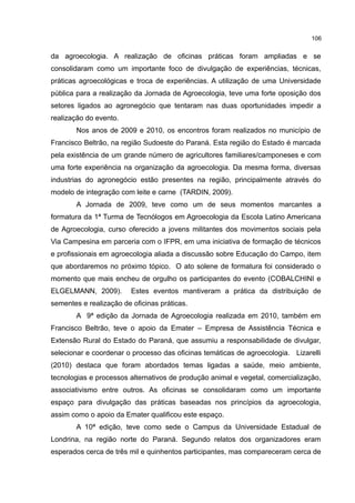 106
da agroecologia. A realização de oficinas práticas foram ampliadas e se
consolidaram como um importante foco de divulgação de experiências, técnicas,
práticas agroecológicas e troca de experiências. A utilização de uma Universidade
pública para a realização da Jornada de Agroecologia, teve uma forte oposição dos
setores ligados ao agronegócio que tentaram nas duas oportunidades impedir a
realização do evento.
Nos anos de 2009 e 2010, os encontros foram realizados no município de
Francisco Beltrão, na região Sudoeste do Paraná. Esta região do Estado é marcada
pela existência de um grande número de agricultores familiares/camponeses e com
uma forte experiência na organização da agroecologia. Da mesma forma, diversas
industrias do agronegócio estão presentes na região, principalmente através do
modelo de integração com leite e carne (TARDIN, 2009).
A Jornada de 2009, teve como um de seus momentos marcantes a
formatura da 1ª Turma de Tecnólogos em Agroecologia da Escola Latino Americana
de Agroecologia, curso oferecido a jovens militantes dos movimentos sociais pela
Via Campesina em parceria com o IFPR, em uma iniciativa de formação de técnicos
e profissionais em agroecologia aliada a discussão sobre Educação do Campo, item
que abordaremos no próximo tópico. O ato solene de formatura foi considerado o
momento que mais encheu de orgulho os participantes do evento (COBALCHINI e
ELGELMANN, 2009). Estes eventos mantiveram a prática da distribuição de
sementes e realização de oficinas práticas.
A 9ª edição da Jornada de Agroecologia realizada em 2010, também em
Francisco Beltrão, teve o apoio da Emater – Empresa de Assistência Técnica e
Extensão Rural do Estado do Paraná, que assumiu a responsabilidade de divulgar,
selecionar e coordenar o processo das oficinas temáticas de agroecologia. Lizarelli
(2010) destaca que foram abordados temas ligadas a saúde, meio ambiente,
tecnologias e processos alternativos de produção animal e vegetal, comercialização,
associativismo entre outros. As oficinas se consolidaram como um importante
espaço para divulgação das práticas baseadas nos princípios da agroecologia,
assim como o apoio da Emater qualificou este espaço.
A 10ª edição, teve como sede o Campus da Universidade Estadual de
Londrina, na região norte do Paraná. Segundo relatos dos organizadores eram
esperados cerca de três mil e quinhentos participantes, mas compareceram cerca de
 