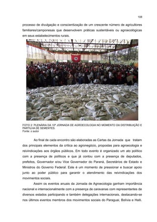 108
processo de divulgação e conscientização de um crescente número de agricultores
familiares/camponesas que desenvolvem práticas sustentáveis ou agroecológicas
em seus estabelecimentos rurais.
FOTO 2: PLENÁRIA DA 10ª JORNADA DE AGROECOLOGIA NO MOMENTO DA DISTRIBUIÇÃO E
PARTILHA DE SEMENTES.
Fonte: o autor
Ao final de cada encontro são elaboradas as Cartas da Jornada que tratam
dos principais elementos da crítica ao agronegócio, propostas para agroecologia e
reivindicações aos órgãos públicos. Em todo evento é organizado um ato político
com a presença de políticos e que já contou com a presença de deputados,
prefeitos, Governador e/ou Vice Governador do Paraná, Secretários de Estado e
Ministros do Governo Federal. Este é um momento de pressionar e buscar apoio
junto ao poder público para garantir o atendimento das reivindicações dos
movimentos sociais.
Assim os eventos anuais da Jornada de Agroecologia ganham importância
nacional e internacionalmente com a presença de caravanas com representantes de
diversos estados participando e também delegações internacionais, destacando-se
nos últimos eventos membros dos movimentos sociais do Paraguai, Bolívia e Haiti.
 