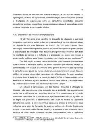 109
Da mesma forma, se tornaram um importante espaço de denuncia do modelo do
agronegócio, de troca de experiências, confraternização, demonstração de produtos
e divulgação de experiências entre os agricultores assentados, pequenos
agricultores, técnicos, estudantes e pesquisadores em relação à agroecologia, assim
como de conquistar apoio do poder público.
4.2.3 Experiências de educação em Agroecologia
O MST tem uma longa trajetória na discussão da educação, o qual junto
com outros movimentos sociais e diversas organizações, é um dos principais atores
da Articulação por uma Educação do Campo. Os principais objetivos desta
articulação são reivindicar políticas públicas educacionais especificas para o campo,
a escolarização da população rural, desenvolver experiências educativas com base
na realidade do campo e a reflexão e a proposição de ações para buscar a
emancipação política e social destas populações com respeito as suas identidades57
.
Esta Articulação em seus momentos iniciais, preocupava-se principalmente
com o acesso à educação básica, de forma a garantir que nenhuma criança do
campo ficasse sem estudar, e da mesma forma garantir a educação aos agricultores
e agricultoras que pouco ou nunca estudaram, principalmente em cobrar do poder
público ou mesmo desenvolver programas de alfabetização. As duas principais
conquistas desta Articulação foi a instituição do PRONERA – Programa Nacional de
Educação na Reforma Agrária, voltado às famílias assentadas e o estabelecimento
de Diretrizes Educacionais para a Educação Básica do Campo.
Em relação à agroecologia, um dos fatores limitantes à utilização de
técnicas não agressivas ao meio ambiente para a produção nos assentamentos
rurais, era a dificuldade em encontrar técnicos com conhecimento e formação
adequados nesta área. Os cursos técnicos e profissionais em ciências agrárias, via
de regra, são pensados a desenvolvidos para atuar no modelo da agricultura
convencional. Assim o MST desenvolve ações para ampliar a formação de seus
militantes para além da formação de quadros políticos de direção. Inicialmente
surgem cursos técnicos não formais, para logo se estabelecer parcerias para cursos
técnicos de nível médio, formando técnicos comprometidos com a agricultura
57
Em ARROYO; CALDART e MOLINA (2004) há uma compilação dos principais documentos
relacionados a Articulação por uma educação do campo.
 